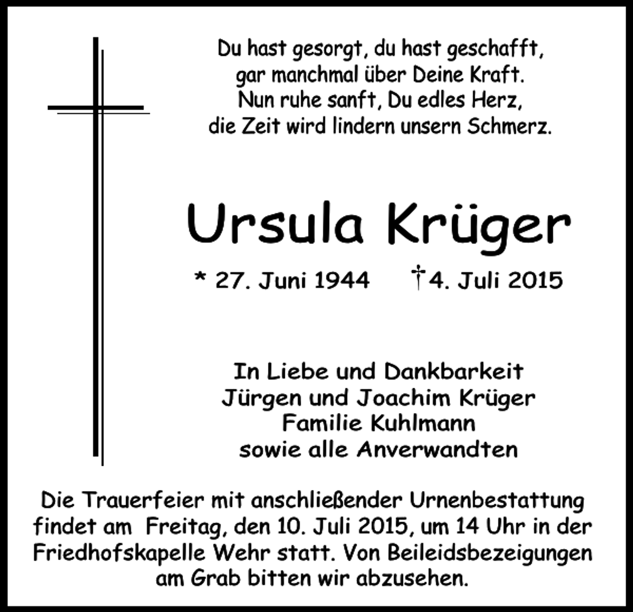 <p>Du hast gesorgt, du hast geschafft,<br />gar manchmal über Deine Kraft.<br />Nun ruhe sanft, Du edles Herz,<br />die Zeit wird lindern unsern Schmerz.</p><p>Ursula Krüger<br />* 27. Juni 194. Juli 2015</p><p>In Liebe und Dankbarkeit<br />Jürgen und Joachim Krüger<br />Familie Kuhlmann<br />sowie alle Anverwandten<br />Die Trauerfeier mit anschließender Urnenbestattung<br />findet am Freitag, den 10. Juli 2015, um 14 Uhr in der<br />Friedhofskapelle Wehr statt. Von Beileidsbezeigungen<br />am Grab bitten wir abzusehen.</p>