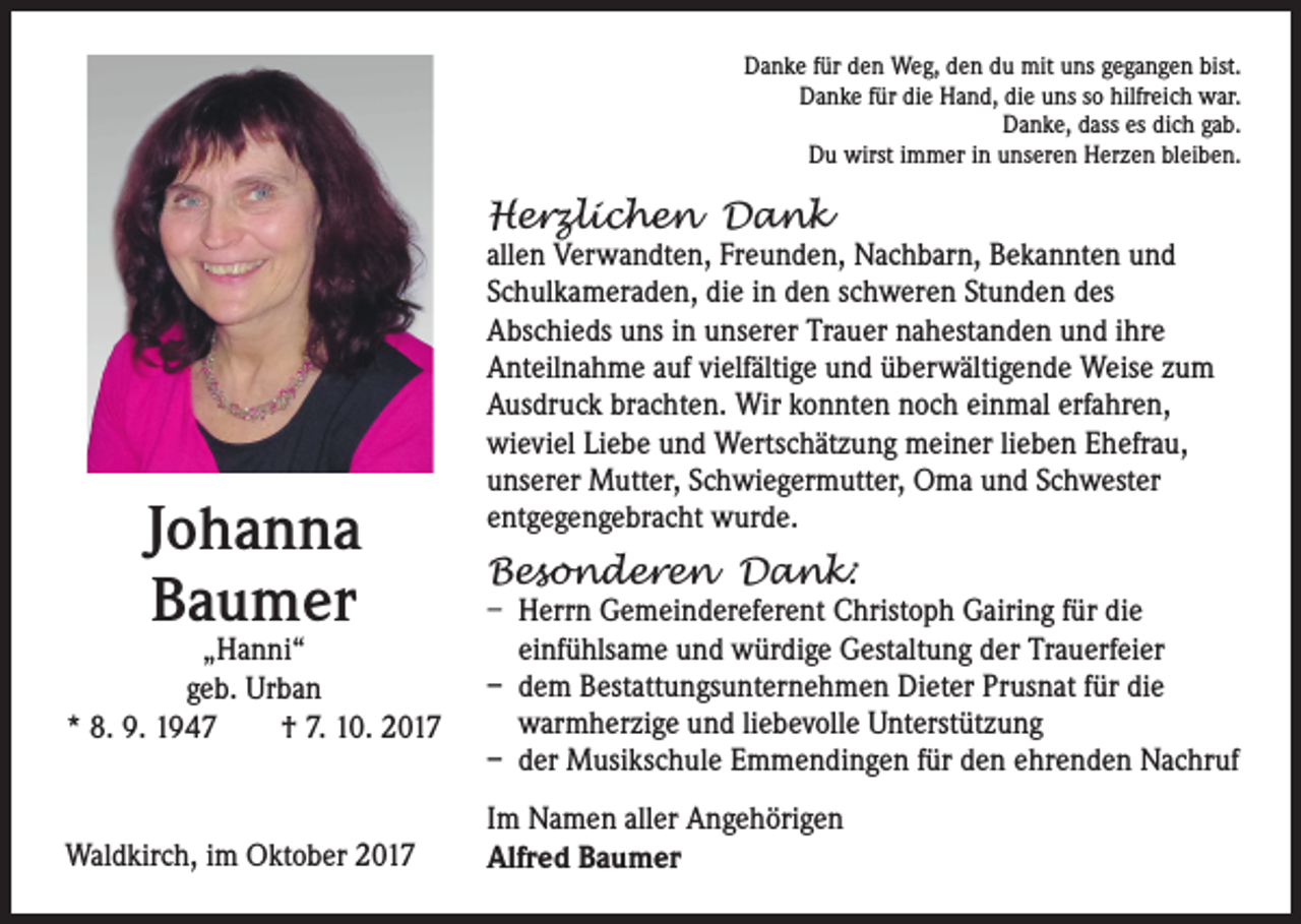 <p>Danke für den Weg, den du mit uns gegangen bist.<br />Danke für die Hand, die uns so hilfreich war.<br />Danke, dass es dich gab.<br />Du wirst immer in unseren Herzen bleiben.</p><p>Herzlichen Dank</p><p>Johanna<br />Baumer</p><p>„Hanni“<br />geb. Urban<br />* 8. 9. 1947 † 7. 10. 2017</p><p>Waldkirch, im Oktober 2017</p><p>allen Verwandten, Freunden, Nachbarn, Bekannten und<br />Schulkameraden, die in den schweren Stunden des<br />Abschieds uns in unserer Trauer nahestanden und ihre<br />Anteilnahme auf vielfältige und überwältigende Weise zum<br />Ausdruck brachten. Wir konnten noch einmal erfahren,<br />wieviel Liebe und Wertschätzung meiner lieben Ehefrau,<br />unserer Mutter, Schwiegermutter, Oma und Schwester<br />entgegengebracht wurde.</p><p>Besonderen Dank:</p><p>– Herrn Gemeindereferent Christoph Gairing für die<br />einfühlsame und würdige Gestaltung der Trauerfeier<br />– dem Bestattungsunternehmen Dieter Prusnat für die<br />warmherzige und liebevolle Unterstützung<br />– der Musikschule Emmendingen für den ehrenden Nachruf<br />Im Namen aller Angehörigen<br />Alfred Baumer</p>