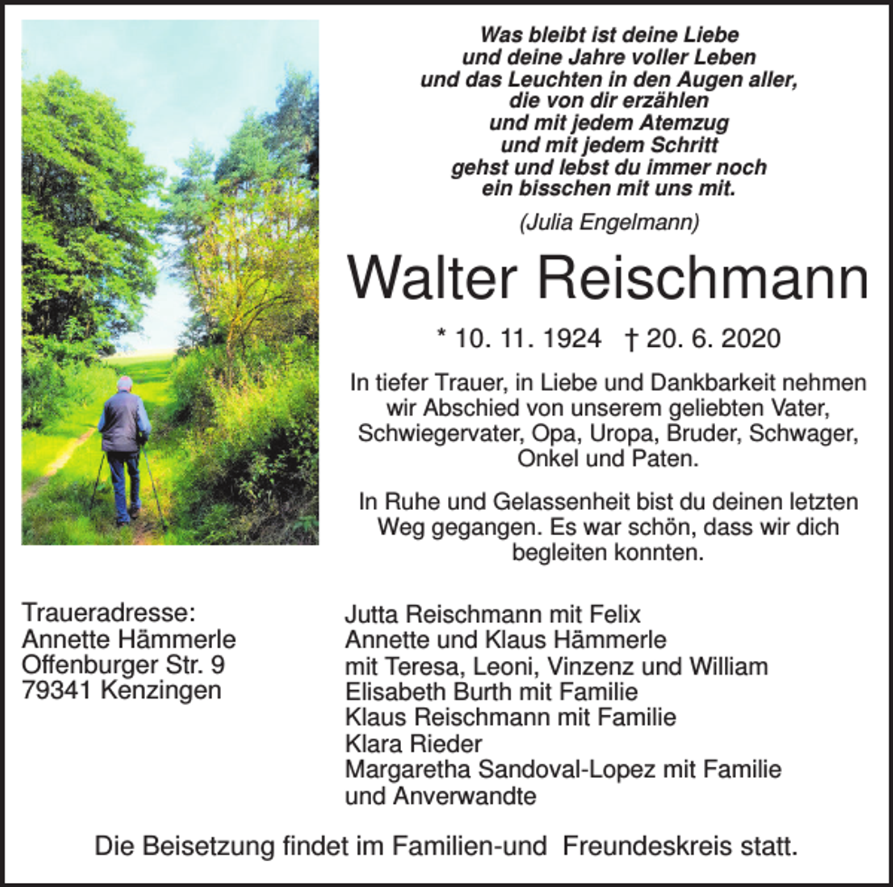 <p>Was bleibt ist deine Liebe<br />und deine Jahre voller Leben<br />und das Leuchten in den Augen aller,<br />die von dir erzählen<br />und mit jedem Atemzug<br />und mit jedem Schritt<br />gehst und lebst du immer noch<br />ein bisschen mit uns mit.</p><p>(Julia Engelmann)</p><p>Walter Reischmann<br />* 10. 11. 1924 † 20. 6. 2020<br />In tiefer Trauer, in Liebe und Dankbarkeit nehmen<br />wir Abschied von unserem geliebten Vater,<br />Schwiegervater, Opa, Uropa, Bruder, Schwager,<br />Onkel und Paten.<br />In Ruhe und Gelassenheit bist du deinen letzten<br />Weg gegangen. Es war schön, dass wir dich<br />begleiten konnten.</p><p>Traueradresse:<br />Annette Hämmerle<br />Offenburger Str. 9<br />79341 Kenzingen</p><p>Jutta Reischmann mit Felix<br />Annette und Klaus Hämmerle<br />mit Teresa, Leoni, Vinzenz und William<br />Elisabeth Burth mit Familie<br />Klaus Reischmann mit Familie<br />Klara Rieder<br />Margaretha Sandoval-Lopez mit Familie<br />und Anverwandte</p><p>Die Beisetzung findet im Familien-und Freundeskreis statt.</p>