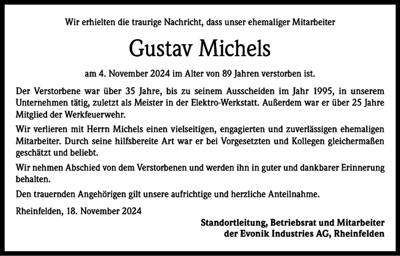 <p>Wir erhielten die traurige Nachricht, dass unser ehemaliger Mitarbeiter</p><p>Gustav Michels<br />am 4. November 2024 im Alter von 89 Jahren verstorben ist.<br />Der Verstorbene war über 35 Jahre, bis zu seinem Ausscheiden im Jahr 1995, in unserem<br />Unternehmen tätig, zuletzt als Meister in der Elektro-Werkstatt. Außerdem war er über 25 Jahre<br />Mitglied der Werkfeuerwehr.<br />Wir verlieren mit Herrn Michels einen vielseitigen, engagierten und zuverlässigen ehemaligen<br />Mitarbeiter. Durch seine hilfsbereite Art war er bei Vorgesetzten und Kollegen gleichermaßen<br />geschätzt und beliebt.<br />Wir nehmen Abschied von dem Verstorbenen und werden ihn in guter und dankbarer Erinnerung<br />behalten.<br />Den trauernden Angehörigen gilt unsere aufrichtige und herzliche Anteilnahme.<br />Rheinfelden, 18. November 2024<br />Standortleitung, Betriebsrat und Mitarbeiter<br />der Evonik Industries AG, Rheinfelden</p>