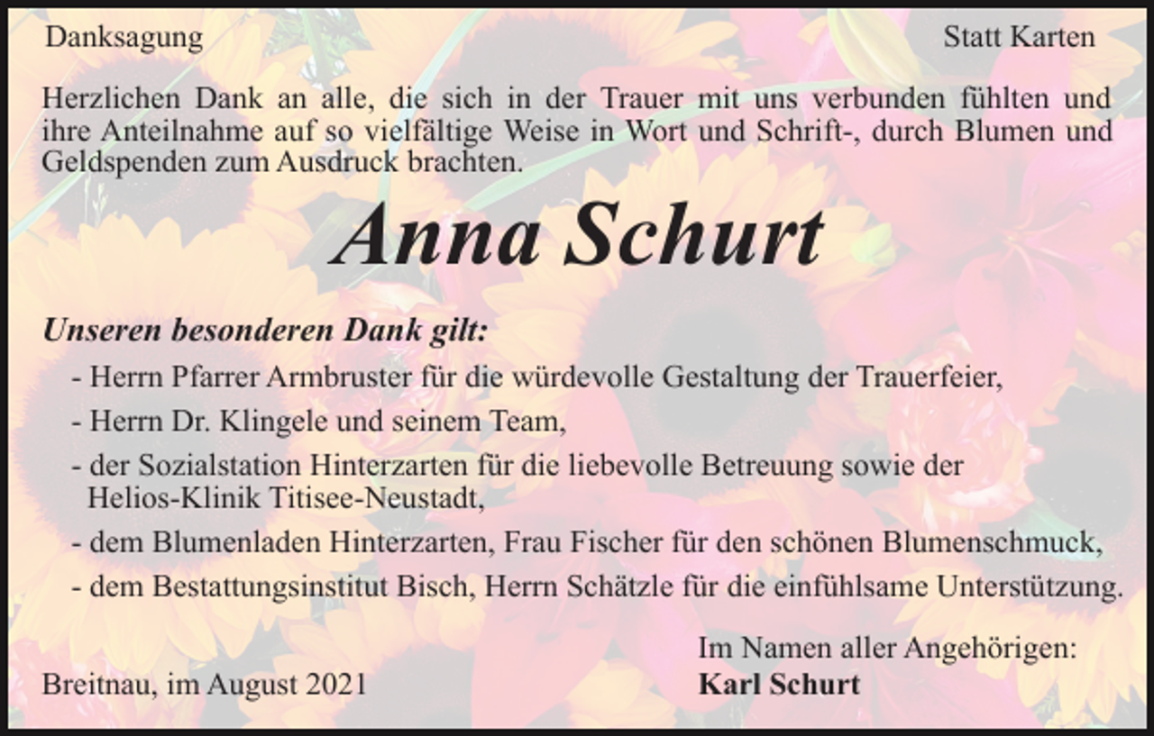 <p>Danksagung</p><p>Statt Karten</p><p>Herzlichen Dank an alle, die sich in der Trauer mit uns verbunden fühlten und<br />ihre Anteilnahme auf so vielfältige Weise in Wort und Schrift-, durch Blumen und<br />Geldspenden zum Ausdruck brachten.</p><p>Anna Schurt<br />Unseren besonderen Dank gilt:<br />- Herrn Pfarrer Armbruster für die würdevolle Gestaltung der Trauerfeier,<br />- Herrn Dr. Klingele und seinem Team,<br />- der Sozialstation Hinterzarten für die liebevolle Betreuung sowie der<br />Helios-Klinik Titisee-Neustadt,<br />- dem Blumenladen Hinterzarten, Frau Fischer für den schönen Blumenschmuck,<br />- dem Bestattungsinstitut Bisch, Herrn Schätzle für die einfühlsame Unterstützung.<br />Breitnau, im August 2021</p><p>Im Namen aller Angehörigen:<br />Karl Schurt</p>