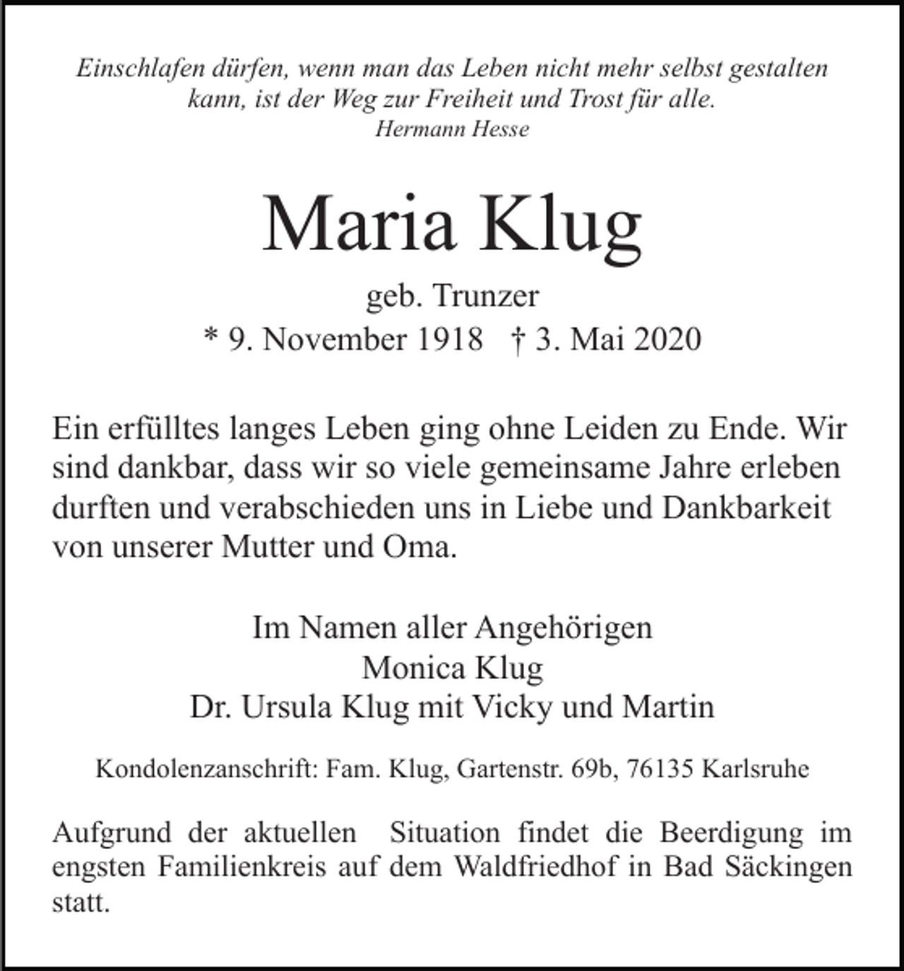 <p>Einschlafen dürfen, wenn man das Leben nicht mehr selbst gestalten<br />kann, ist der Weg zur Freiheit und Trost für alle.<br />Hermann Hesse</p><p>Maria Klug<br />geb. Trunzer<br />* 9. November 1918 † 3. Mai 2020<br />Ein erfülltes langes Leben ging ohne Leiden zu Ende. Wir<br />sind dankbar, dass wir so viele gemeinsame Jahre erleben<br />durften und verabschieden uns in Liebe und Dankbarkeit<br />von unserer Mutter und Oma.<br />Im Namen aller Angehörigen<br />Monica Klug<br />Dr. Ursula Klug mit Vicky und Martin<br />Kondolenzanschrift: Fam. Klug, Gartenstr. 69b, 76135 Karlsruhe</p><p>Aufgrund der aktuellen Situation findet die Beerdigung im<br />engsten Familienkreis auf dem Waldfriedhof in Bad Säckingen<br />statt.</p>