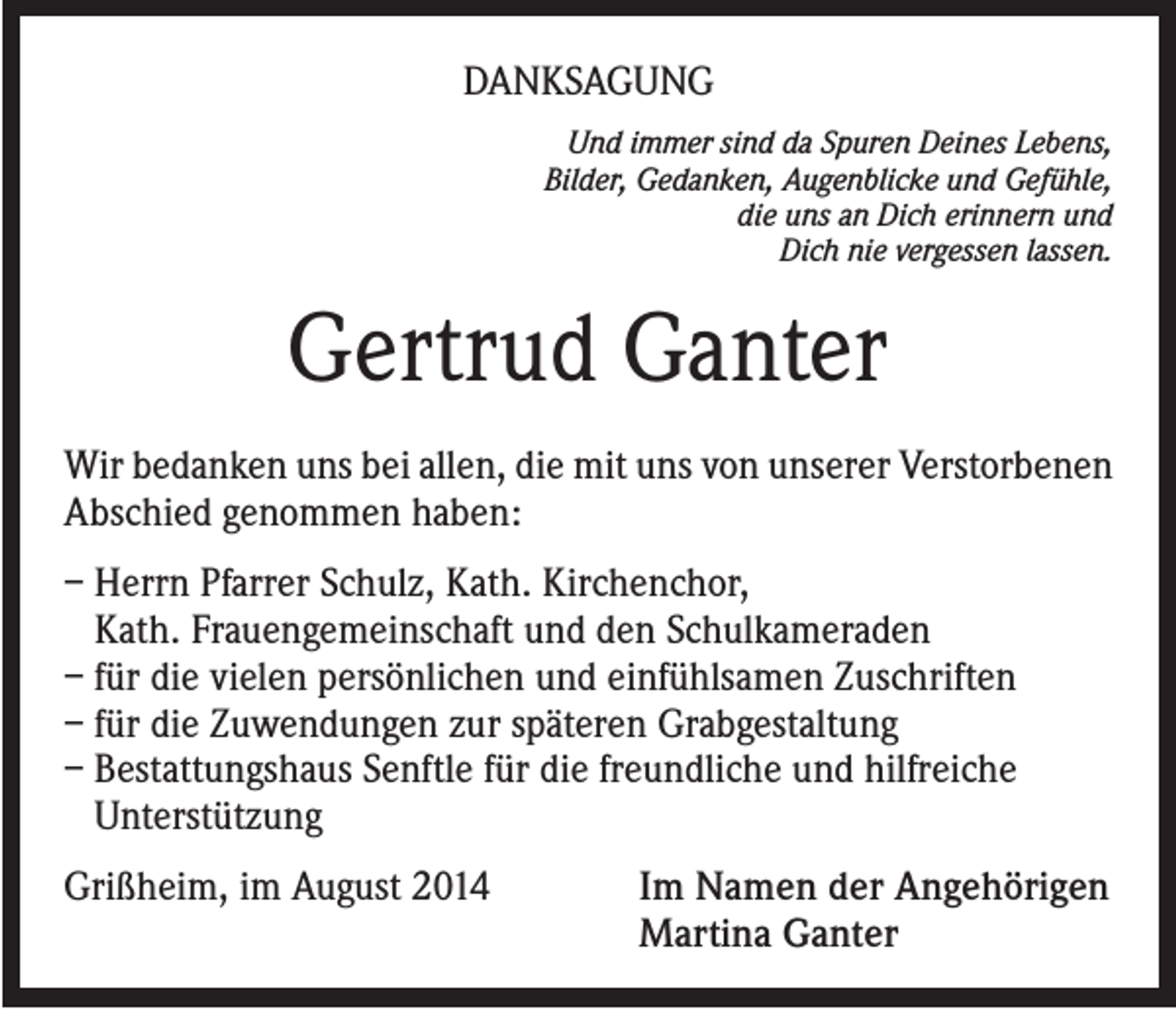 <p>DANKSAGUNG<br />Und immer sind da Spuren Deines Lebens,<br />Bilder, Gedanken, Augenblicke und Gefühle,<br />die uns an Dich erinnern und<br />Dich nie vergessen lassen.</p><p>Gertrud Ganter<br />Wir bedanken uns bei allen, die mit uns von unserer Verstorbenen<br />Abschied genommen haben:<br />– Herrn Pfarrer Schulz, Kath. Kirchenchor,<br />Kath. Frauengemeinschaft und den Schulkameraden<br />– für die vielen persönlichen und einfühlsamen Zuschriften<br />– für die Zuwendungen zur späteren Grabgestaltung<br />– Bestattungshaus Senftle für die freundliche und hilfreiche<br />Unterstützung<br />Grißheim, im August 2014</p><p>I m Namen der Angehörigen<br />Martina Ganter</p>