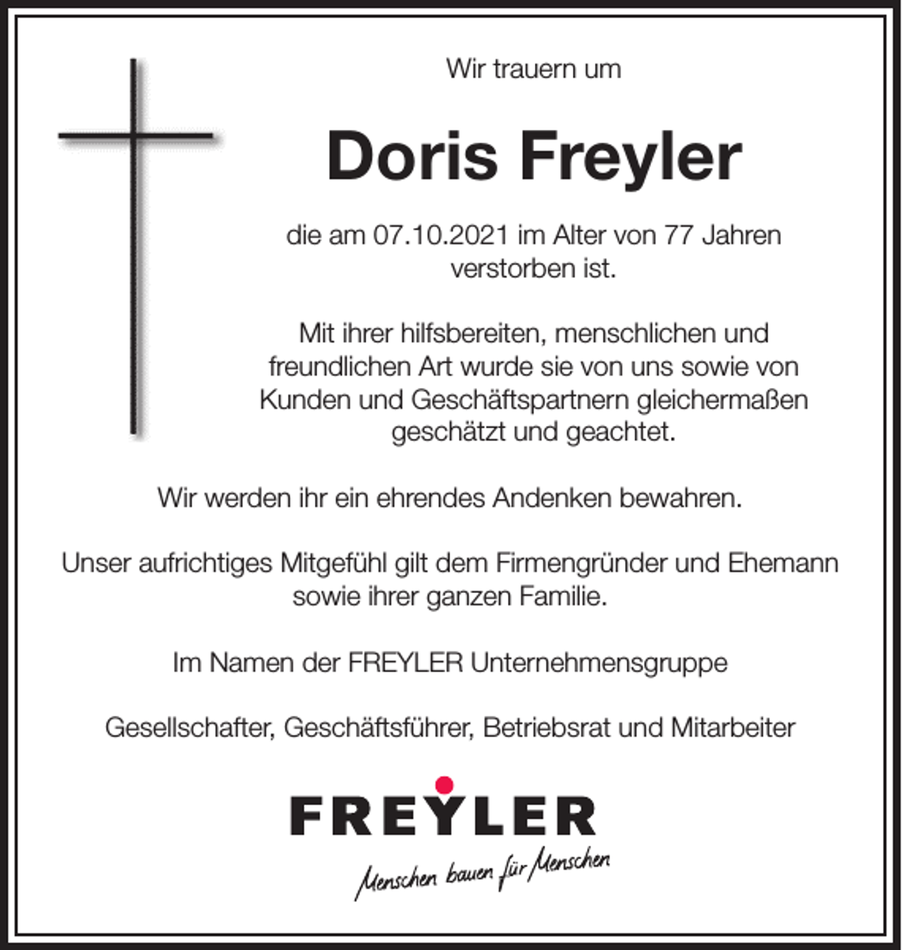 <p>Wir trauern um</p><p>Doris Freyler<br />die am 07.10.2021 im Alter von 77 Jahren<br />verstorben ist.<br />Mit ihrer hilfsbereiten, menschlichen und<br />freundlichen Art wurde sie von uns sowie von<br />Kunden und Geschäftspartnern gleichermaßen<br />geschätzt und geachtet.<br />Wir werden ihr ein ehrendes Andenken bewahren.<br />Unser aufrichtiges Mitgefühl gilt dem Firmengründer und Ehemann<br />sowie ihrer ganzen Familie.<br />Im Namen der FREYLER Unternehmensgruppe<br />Gesellschafter, Geschäftsführer, Betriebsrat und Mitarbeiter</p>