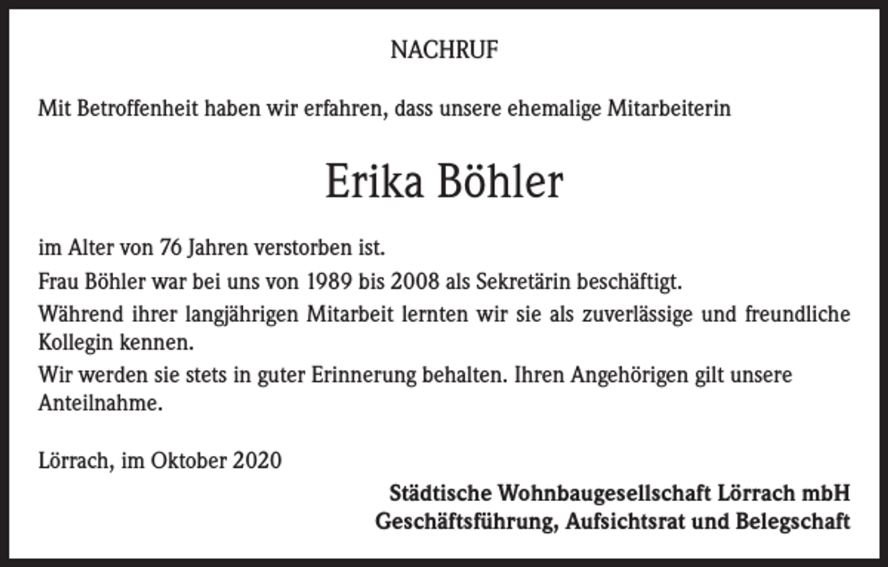 <p>NACHRUF<br />Mit Betroffenheit haben wir erfahren, dass unsere ehemalige Mitarbeiterin</p><p>Erika Böhler<br />im Alter von 76 Jahren verstorben ist.<br />Frau Böhler war bei uns von 1989 bis 2008 als Sekretärin beschäftigt.<br />Während ihrer langjährigen Mitarbeit lernten wir sie als zuverlässige und freundliche<br />Kollegin kennen.<br />Wir werden sie stets in guter Erinnerung behalten. Ihren Angehörigen gilt unsere<br />Anteilnahme.<br />Lörrach, im Oktober 2020<br />Städtische Wohnbaugesellschaft Lörrach mbH<br />Geschäftsführung, Aufsichtsrat und Belegschaft</p>
