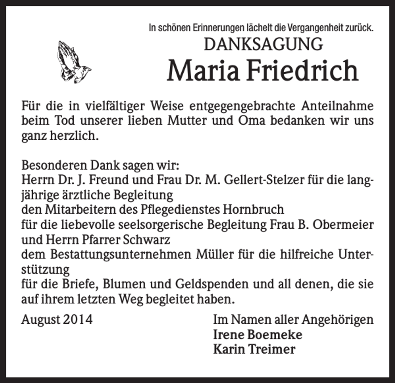 <p>In schönen Erinnerungen lächelt die Vergangenheit zurück.</p><p>DANKSAGUNG</p><p>Maria Friedrich<br />Für die in vielfältiger Weise entgegengebrachte Anteilnahme<br />beim Tod unserer lieben Mutter und Oma bedanken wir uns<br />ganz herzlich.<br />Besonderen Dank sagen wir:<br />Herrn Dr. J. Freund und Frau Dr. M. Gellert-Stelzer für die langjährige ärztliche Begleitung<br />den Mitarbeitern des Pflegedienstes Hornbruch<br />für die liebevolle seelsorgerische Begleitung Frau B. Obermeier<br />und Herrn Pfarrer Schwarz<br />dem Bestattungsunternehmen Müller für die hilfreiche Unterstützung<br />für die Briefe, Blumen und Geldspenden und all denen, die sie<br />auf ihrem letzten Weg begleitet haben.<br />August 2014</p><p>Im Namen aller Angehörigen<br />Irene Boemeke<br />Karin Treimer</p>