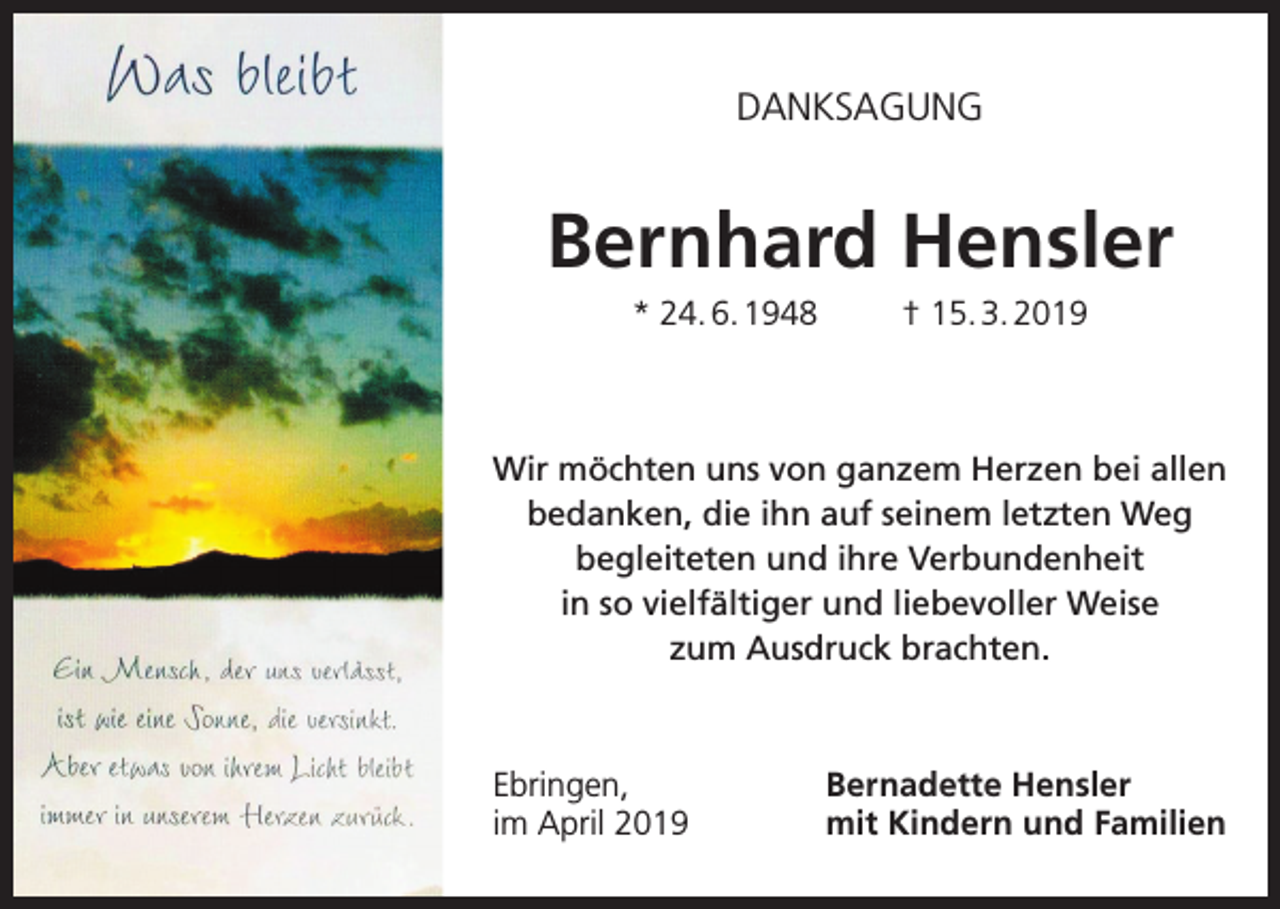 <p>DANKSAGUNG</p><p>Bernhard Hensler<br />* 24. 6. 1948</p><p>† 15. 3. 2019</p><p>Wir möchten uns von ganzem Herzen bei allen<br />bedanken, die ihn auf seinem letzten Weg<br />begleiteten und ihre Verbundenheit<br />in so vielfältiger und liebevoller Weise<br />zum Ausdruck brachten.</p><p>Ebringen,<br />im April 2019</p><p>Bernadette Hensler<br />mit Kindern und Familien</p>