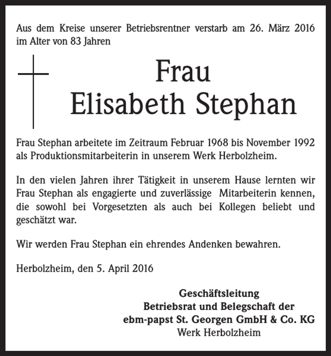 <p>Aus dem Kreise unserer Betriebsrentner verstarb am 26. März 2016<br />im Alter von 83 Jahren</p><p>Frau<br />Elisabeth Stephan<br />Frau Stephan arbeitete im Zeitraum Februar 1968 bis November 1992<br />als Produktionsmitarbeiterin in unserem Werk Herbolzheim.<br />In den vielen Jahren ihrer Tätigkeit in unserem Hause lernten wir<br />Frau Stephan als engagierte und zuverlässige Mitarbeiterin kennen,<br />die sowohl bei Vorgesetzten als auch bei Kollegen beliebt und<br />geschätzt war.<br />Wir werden Frau Stephan ein ehrendes Andenken bewahren.<br />Herbolzheim, den 5. April 2016<br />Geschäftsleitung<br />Betriebsrat und Belegschaft der<br />ebm-papst St. Georgen GmbH &amp; Co. KG<br />Werk Herbolzheim</p>