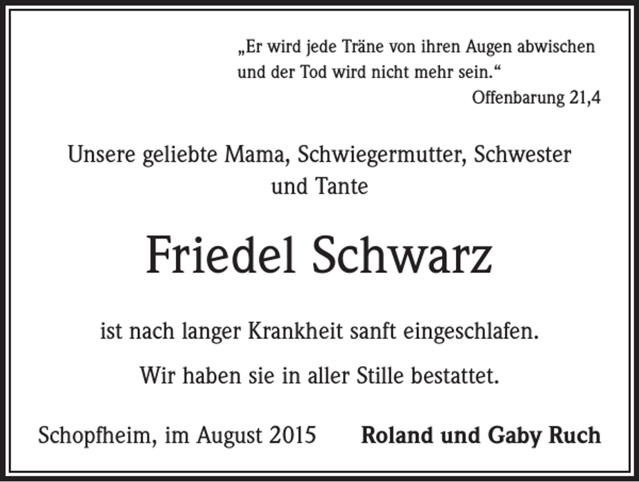 <p>„Er wird jede Träne von ihren Augen abwischen<br />und der Tod wird nicht mehr sein.“</p><p>Offenbarung 21,4</p><p>Unsere geliebte Mama, Schwiegermutter, Schwester<br />und Tante</p><p>Friedel Schwarz<br />ist nach langer Krankheit sanft eingeschlafen.<br />Wir haben sie in aller Stille bestattet.<br />Schopfheim, im August 2015</p><p>Roland und Gaby Ruch</p>