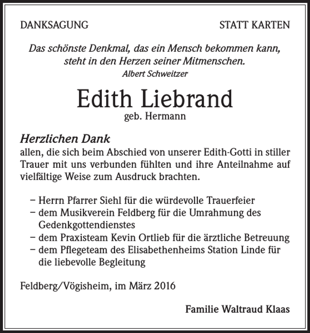 <p>DANKSAGUNG</p><p>STATT KARTEN</p><p>Das schönste Denkmal, das ein Mensch bekommen kann,<br />steht in den Herzen seiner Mitmenschen.<br />Albert Schweitzer</p><p>Edithgeb.Liebrand<br />Hermann<br />Herzlichen Dank</p><p>allen, die sich beim Abschied von unserer Edith-Gotti in stiller<br />Trauer mit uns verbunden fühlten und ihre Anteilnahme auf<br />vielfältige Weise zum Ausdruck brachten.<br />– Herrn Pfarrer Siehl für die würdevolle Trauerfeier<br />– dem Musikverein Feldberg für die Umrahmung des<br />Gedenkgottendienstes<br />– dem Praxisteam Kevin Ortlieb für die ärztliche Betreuung<br />– dem Pflegeteam des Elisabethenheims Station Linde für<br />die liebevolle Begleitung<br />Feldberg/Vögisheim, im März 2016<br />Familie Waltraud Klaas</p>