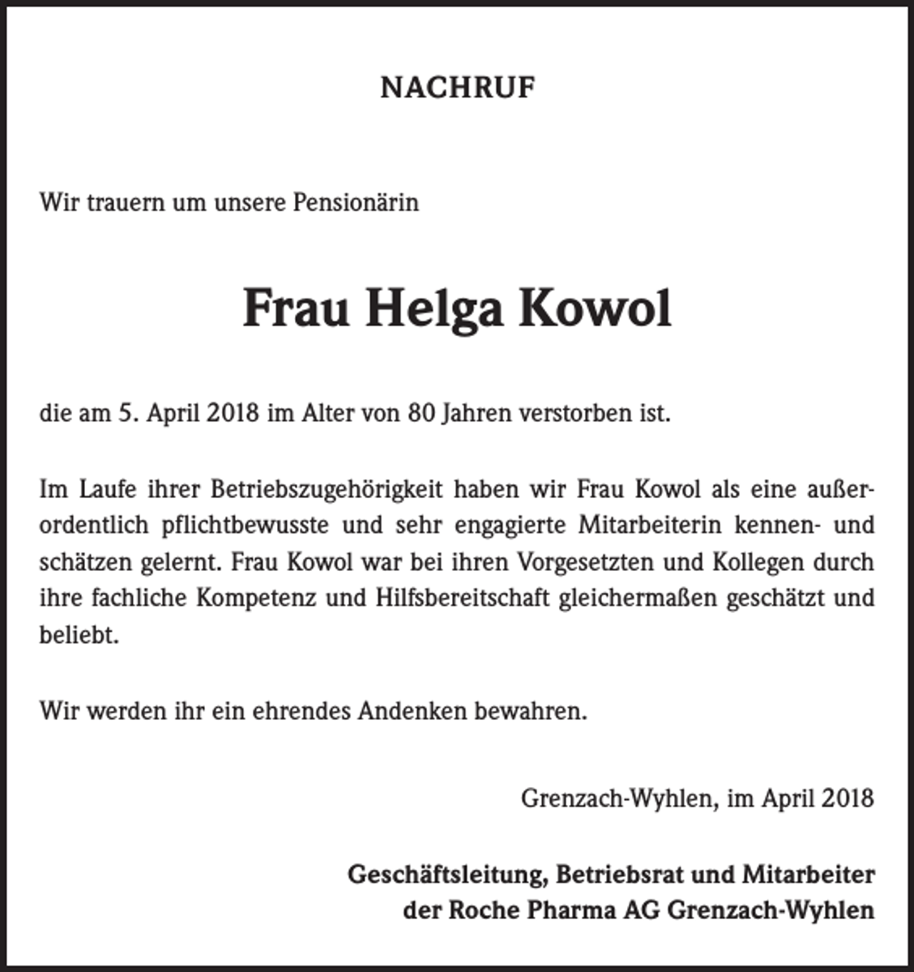 <p>NACHRUF</p><p>Wir trauern um unsere Pensionärin</p><p>Frau Helga Kowol<br />die am 5. April 2018 im Alter von 80 Jahren verstorben ist.<br />Im Laufe ihrer Betriebszugehörigkeit haben wir Frau Kowol als eine außer­<br />ordentlich pflichtbewusste und sehr engagierte Mitarbeiterin kennen- und<br />schätzen gelernt. Frau Kowol war bei ihren Vorgesetzten und Kollegen durch<br />ihre fachliche Kompetenz und Hilfsbereitschaft gleichermaßen geschätzt und<br />beliebt.<br />Wir werden ihr ein ehrendes Andenken bewahren.<br />Grenzach-Wyhlen, im April 2018<br />Geschäftsleitung, Betriebsrat und Mitarbeiter<br />der Roche Pharma AG Grenzach-Wyhlen</p>