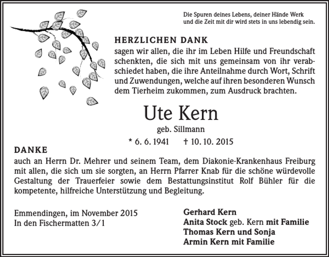 <p>Die Spuren deines Lebens, deiner Hände Werk<br />und die Zeit mit dir wird stets in uns lebendig sein.</p><p>H E R Z L I C H E N DA N K<br />sagen wir allen, die ihr im Leben Hilfe und Freundschaft<br />schenkten, die sich mit uns gemeinsam von ihr verabschiedet haben, die ihre Anteilnahme durch Wort, Schrift<br />und Zuwendungen, welche auf ihren besonderen Wunsch<br />dem Tierheim zukommen, zum Ausdruck brachten.</p><p>Ute Kern</p><p>geb. Sillmann<br />* 6. 6. 1941 † 10. 10. 2015</p><p>DA N K E<br />auch an Herrn Dr. Mehrer und seinem Team, dem Diakonie-Krankenhaus Freiburg<br />mit allen, die sich um sie sorgten, an Herrn Pfarrer Knab für die schöne ­würdevolle<br />Gestaltung der Trauerfeier sowie dem Bestattungsinstitut Rolf Bühler für die<br />kom­petente, hilfreiche Unterstützung und Begleitung.<br />Emmendingen, im November 2015<br />In den Fischermatten 3/1</p><p>Gerhard Kern<br />Anita Stock geb. Kern mit Familie<br />Thomas Kern und Sonja<br />Armin Kern mit Familie</p>