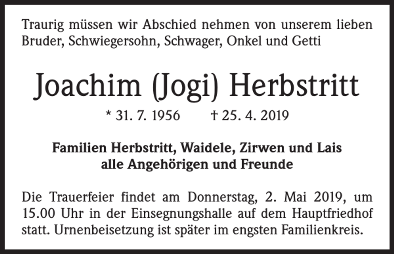 <p>Traurig müssen wir Abschied nehmen von unserem lieben<br />Bruder, Schwiegersohn, Schwager, Onkel und Getti</p><p>Joachim (Jogi) Herbstritt<br />* 31. 7. 1956 † 25. 4. 2019<br />Familien Herbstritt, Waidele, Zirwen und Lais<br />alle Angehörigen und Freunde<br />Die Trauerfeier findet am Donnerstag, 2. Mai 2019, um<br />15.00 Uhr in der Einsegnungshalle auf dem Hauptfriedhof<br />statt. Urnenbeisetzung ist später im engsten Familienkreis.</p>