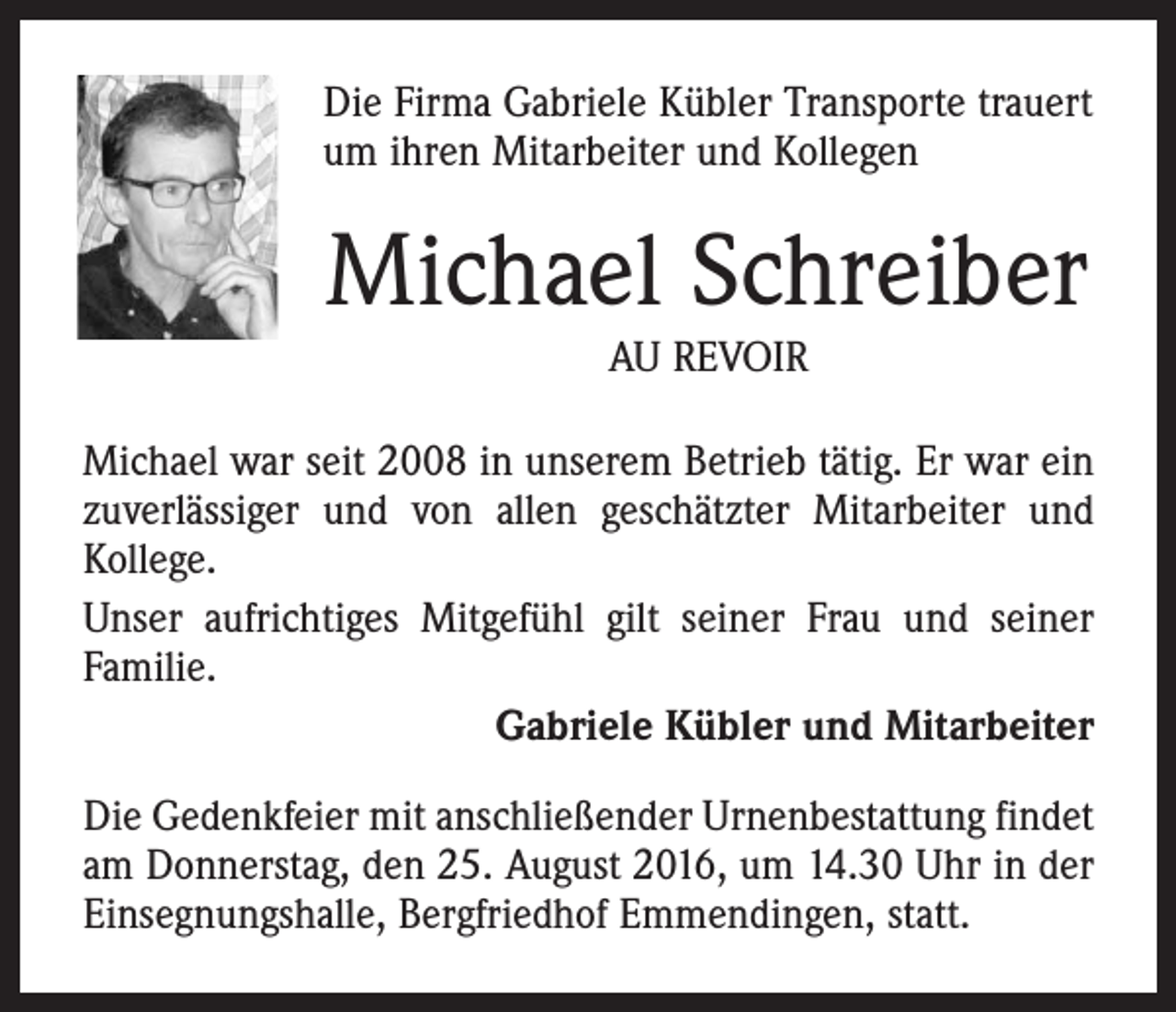 <p>Die Firma Gabriele Kübler Transporte trauert<br />um ihren Mitarbeiter und Kollegen</p><p>Michael Schreiber<br />AU REVOIR</p><p>Michael war seit 2008 in unserem Betrieb tätig. Er war ein<br />zuverlässiger und von allen geschätzter Mitarbeiter und<br />Kollege.<br />Unser aufrichtiges Mitgefühl gilt seiner Frau und seiner<br />Familie.<br />Gabriele Kübler und Mitarbeiter<br />Die Gedenkfeier mit anschließender Urnenbestattung findet<br />am Donnerstag, den 25. August 2016, um 14.30 Uhr in der<br />Einsegnungshalle, Bergfriedhof Emmendingen, statt.</p>