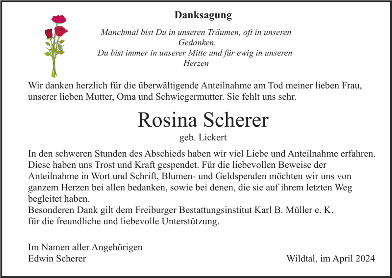 <p>Danksagung<br />Manchmal bist Du in unseren Träumen, oft in unseren<br />Gedanken.<br />Du bist immer in unserer Mitte und für ewig in unseren<br />Herzen</p><p>Wir danken herzlich für die überwältigende Anteilnahme am Tod meiner lieben Frau,<br />unserer lieben Mutter, Oma und Schwiegermutter. Sie fehlt uns sehr.</p><p>Rosina Scherer<br />geb. Lickert<br />In den schweren Stunden des Abschieds haben wir viel Liebe und Anteilnahme erfahren.<br />Diese haben uns Trost und Kraft gespendet. Für die liebevollen Beweise der<br />Anteilnahme in Wort und Schrift, Blumen- und Geldspenden möchten wir uns von<br />ganzem Herzen bei allen bedanken, sowie bei denen, die sie auf ihrem letzten Weg<br />begleitet haben.<br />Besonderen Dank gilt dem Freiburger Bestattungsinstitut Karl B. Müller e. K.<br />für die freundliche und liebevolle Unterstützung.<br />Im Namen aller Angehörigen<br />Edwin Scherer</p><p>Wildtal, im April 2024</p>