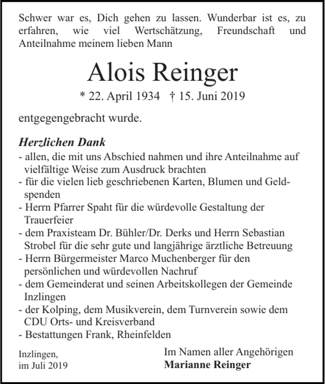<p>Schwer war es, Dich gehen zu lassen. Wunderbar ist es, zu<br />erfahren, wie viel Wertschätzung, Freundschaft und<br />Anteilnahme meinem lieben Mann</p><p>Alois Reinger<br />* 22. April 1934 † 15. Juni 2019<br />entgegengebracht wurde.<br />Herzlichen Dank<br />- allen, die mit uns Abschied nahmen und ihre Anteilnahme auf<br />vielfältige Weise zum Ausdruck brachten<br />- für die vielen lieb geschriebenen Karten, Blumen und Geldspenden<br />- Herrn Pfarrer Spaht für die würdevolle Gestaltung der<br />Trauerfeier<br />- dem Praxisteam Dr. Bühler/Dr. Derks und Herrn Sebastian<br />Strobel für die sehr gute und langjährige ärztliche Betreuung<br />- Herrn Bürgermeister Marco Muchenberger für den<br />persönlichen und würdevollen Nachruf<br />- dem Gemeinderat und seinen Arbeitskollegen der Gemeinde<br />Inzlingen<br />- der Kolping, dem Musikverein, dem Turnverein sowie dem<br />CDU Orts- und Kreisverband<br />- Bestattungen Frank, Rheinfelden<br />Inzlingen,<br />im Juli 2019</p><p>Im Namen aller Angehörigen<br />Marianne Reinger</p>
