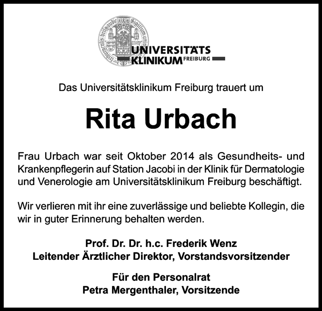 <p>Das Universitätsklinikum Freiburg trauert um</p><p>Rita Urbach<br />Frau Urbach war seit Oktober 2014 als Gesundheits- und<br />Krankenpflegerin auf Station Jacobi in der Klinik für Dermatologie<br />und Venerologie am Universitätsklinikum Freiburg beschäftigt.<br />Wir verlieren mit ihr eine zuverlässige und beliebte Kollegin, die<br />wir in guter Erinnerung behalten werden.<br />Prof. Dr. Dr. h.c. Frederik Wenz<br />Leitender Ärztlicher Direktor, Vorstandsvorsitzender<br />Für den Personalrat<br />Petra Mergenthaler, Vorsitzende</p>