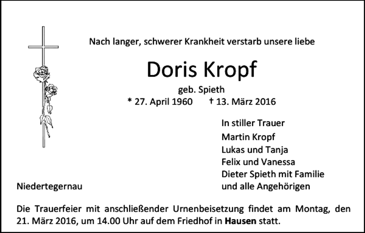 <p>Nach langer, schwerer Krankheit verstarb unsere liebe</p><p>Doris Kropf</p><p>geb. Spieth<br />* 27. April 1960<br />† 13. März 2016</p><p>Niedertegernau</p><p>In stiller Trauer<br />Martin Kropf<br />Lukas und Tanja<br />Felix und Vanessa<br />Dieter Spieth mit Familie<br />und alle Angehörigen</p><p>Die Trauerfeier mit anschließender Urnenbeisetzung findet am Montag, den<br />21. März 2016, um 14.00 Uhr auf dem Friedhof in Hausen statt.</p>
