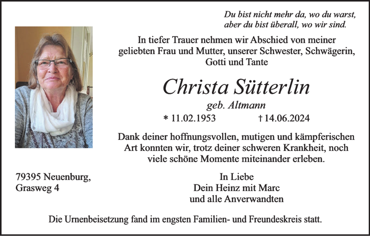 <p>Du bist nicht mehr da, wo du warst,<br />aber du bist überall, wo wir sind.</p><p>In tiefer Trauer nehmen wir Abschied von meiner<br />geliebten Frau und Mutter, unserer Schwester, Schwägerin,<br />Gotti und Tante</p><p>Christa Sütterlin<br />geb. Altmann</p><p>* 11.02.1953</p><p>† 14.06.2024</p><p>Dank deiner hoffnungsvollen, mutigen und kämpferischen<br />Art konnten wir, trotz deiner schweren Krankheit, noch<br />viele schöne Momente miteinander erleben.<br />79395 Neuenburg,<br />Grasweg 4</p><p>In Liebe<br />Dein Heinz mit Marc<br />und alle Anverwandten</p><p>Die Urnenbeisetzung fand im engsten Familien- und Freundeskreis statt.</p>