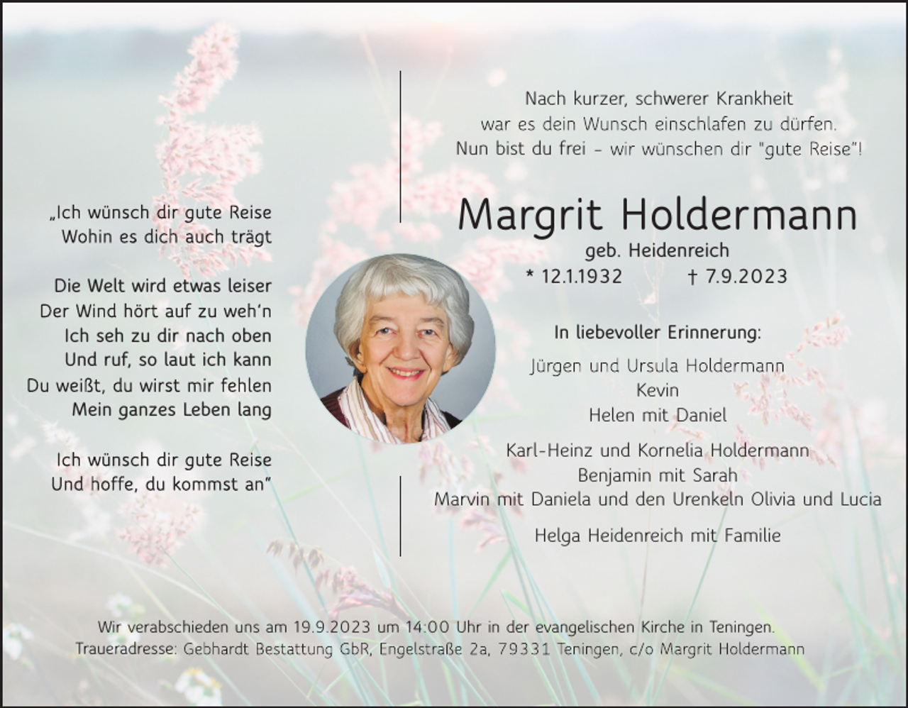 <p>Nachkurzer,<br />kurzer,schwerer<br />schwererKrankheit<br />Krankheit<br />Nach<br />Nach kurzer, schwerer Krankheit<br />Nunbist<br />bistdudufrei<br />frei<br />Nun<br />Nun bist du frei</p><p>Margrit Holdermann<br />Holdermann<br />Margrit<br />Margritgeb.geb.Holdermann<br />Heidenreich<br />Heidenreich</p><p>DieWelt<br />Weltwird<br />wirdetwas<br />etwasleiser<br />leiser<br />Die<br />Die Welt wird etwas leiser<br />Ichseh<br />sehzuzudirdirnach<br />nachoben<br />oben<br />Ich<br />Und<br />ruf,<br />laut<br />ich<br />kann<br />Und<br />ruf,<br />laut<br />ich<br />kann<br />Ich<br />seh<br />zusoso<br />dir<br />nach<br />oben<br />Und ruf, so laut ich kann<br />Meinganzes<br />ganzesLeben<br />Lebenlang<br />lang<br />Mein<br />Mein ganzes Leben lang</p><p>12.1.1932<br />7.9.2023<br />* *12.1.1932<br />7.9.2023<br />geb. Heidenreich<br />* 12.1.1932<br />7.9.2023<br />liebevollerErinnerung:<br />Erinnerung:<br />InInliebevoller<br />In liebevoller Erinnerung:<br />Kevin<br />Kevin<br />Helen<br />mitDaniel<br />Daniel<br />Helen<br />mit<br />Kevin<br />Helen<br />mit<br />Daniel<br />Karl-Heinzund<br />undKornelia<br />KorneliaHoldermann<br />Holdermann<br />Karl-Heinz</p><p>Benjamin<br />mitSarah<br />Sarah<br />Benjamin<br />mit<br />Karl-Heinz<br />und Kornelia<br />Holdermann<br />Marvinmit<br />mitDaniela<br />Daniela<br />undden<br />den<br />Urenkeln<br />Oliviaund<br />undLucia<br />Lucia<br />Marvin<br />und<br />Urenkeln<br />Benjamin<br />mit<br />Sarah Olivia<br />Marvin mit Daniela<br />und<br />den<br />Urenkeln<br />Olivia<br />und<br />Lucia<br />HelgaHeidenreich<br />Heidenreichmit<br />mitFamilie<br />Familie<br />Helga<br />Helga Heidenreich mit Familie<br />Wirverabschieden<br />verabschiedenuns<br />unsamam19.9.2023<br />19.9.2023um<br />um14:00<br />14:00Uhr<br />Uhrin inder<br />derevangelischen<br />evangelischenKirche<br />Kirchein inTeningen.<br />Teningen.<br />Wir<br />Traueradresse:<br />Traueradresse:<br />Wir verabschieden uns am 19.9.2023 um 14:00 Uhr in der evangelischen Kirche in Teningen.<br />Traueradresse:</p>