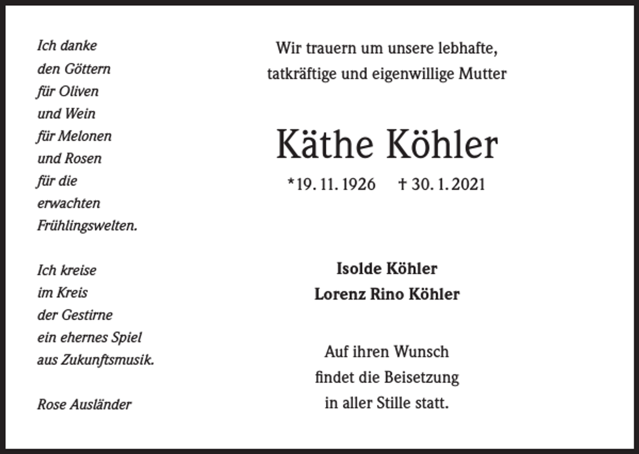 <p>Ich danke<br />den Göttern<br />für Oliven<br />und Wein<br />für Melonen<br />und Rosen<br />für die</p><p>Wir trauern um unsere lebhafte,<br />tatkräftige und eigenwillige Mutter</p><p>Käthe Köhler<br />*19. 11. 1926</p><p>† 30. 1. 2021</p><p>erwachten<br />Frühlingswelten.<br />Ich kreise<br />im Kreis</p><p>Isolde Köhler<br />Lorenz Rino Köhler</p><p>der Gestirne<br />ein ehernes Spiel<br />aus Zukunftsmusik.<br />Rose Ausländer</p><p>Auf ihren Wunsch<br />findet die Beisetzung<br />in aller Stille statt.</p>