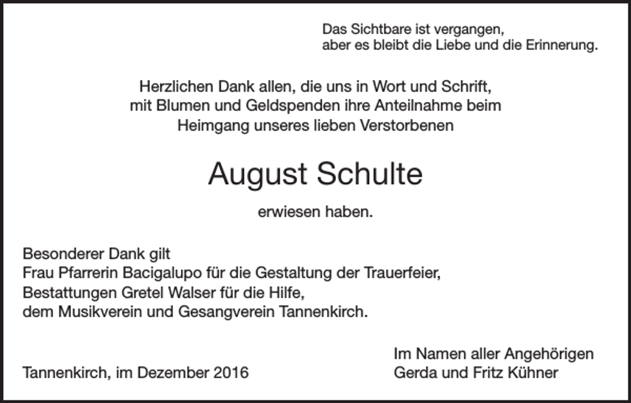<p>Das Sichtbare ist vergangen,<br />aber es bleibt die Liebe und die Erinnerung.</p><p>Herzlichen Dank allen, die uns in Wort und Schrift,<br />mit Blumen und Geldspenden ihre Anteilnahme beim<br />Heimgang unseres lieben Verstorbenen</p><p>August Schulte<br />erwiesen haben.<br />Besonderer Dank gilt<br />Frau Pfarrerin Bacigalupo für die Gestaltung der Trauerfeier,<br />Bestattungen Gretel Walser für die Hilfe,<br />dem Musikverein und Gesangverein Tannenkirch.</p><p>Tannenkirch, im Dezember 2016</p><p>Im Namen aller Angehörigen<br />Gerda und Fritz Kühner</p>