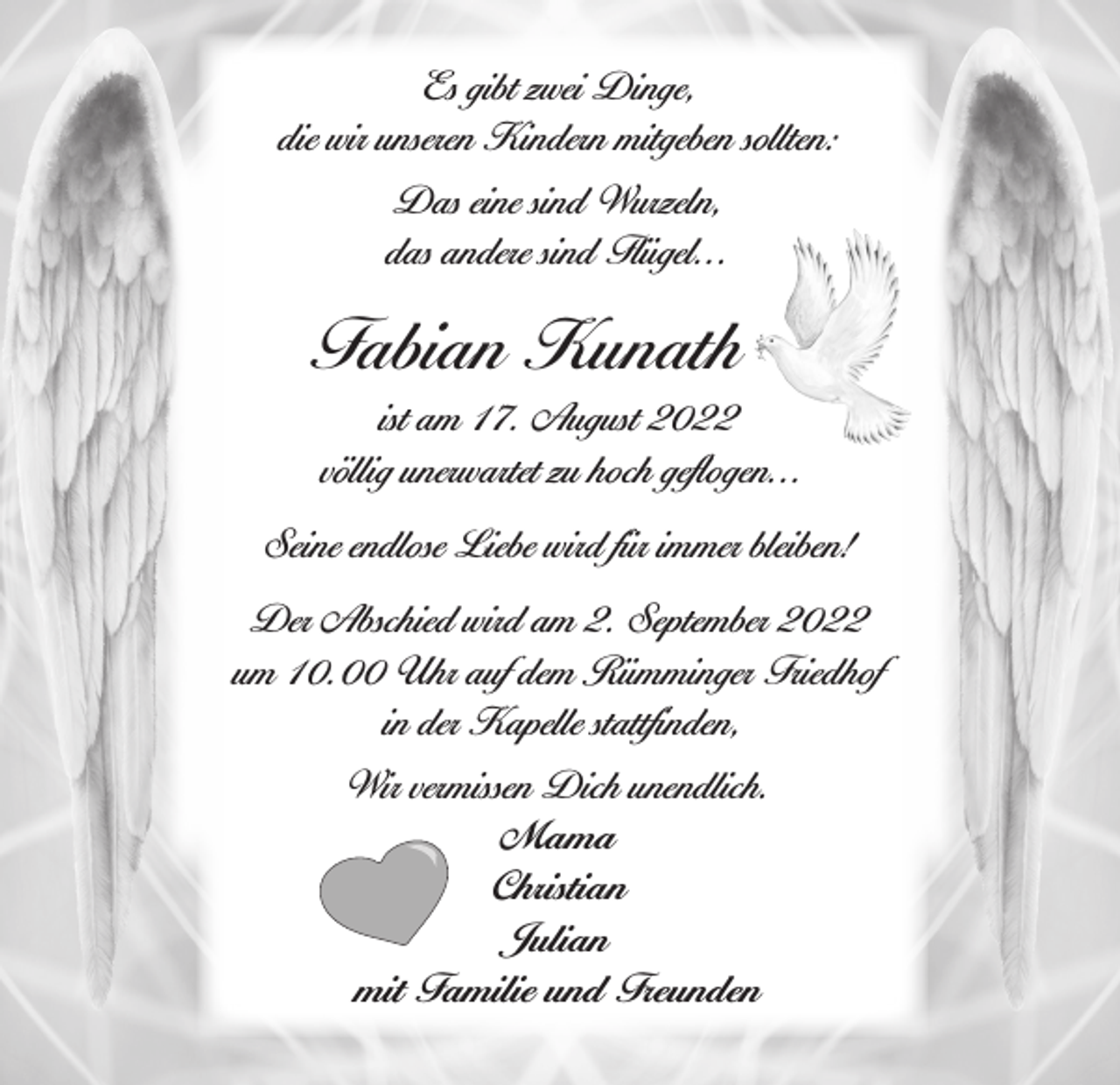<p>Es gibt zwei Dinge,<br />die wir unseren Kindern mitgeben sollten:<br />Das eine sind Wurzeln,<br />das andere sind Flügel...</p><p>Fabian Kunath<br />ist am 17. August 2022<br />völlig unerwartet zu hoch geflogen...<br />Seine endlose Liebe wird für immer bleiben!<br />Der Abschied wird am 2. September 2022<br />um 10.00 Uhr auf dem Rümminger Friedhof<br />in der Kapelle stattfinden,<br />Wir vermissen Dich unendlich.<br />Mama<br />Christian<br />Julian<br />mit Familie und Freunden</p>