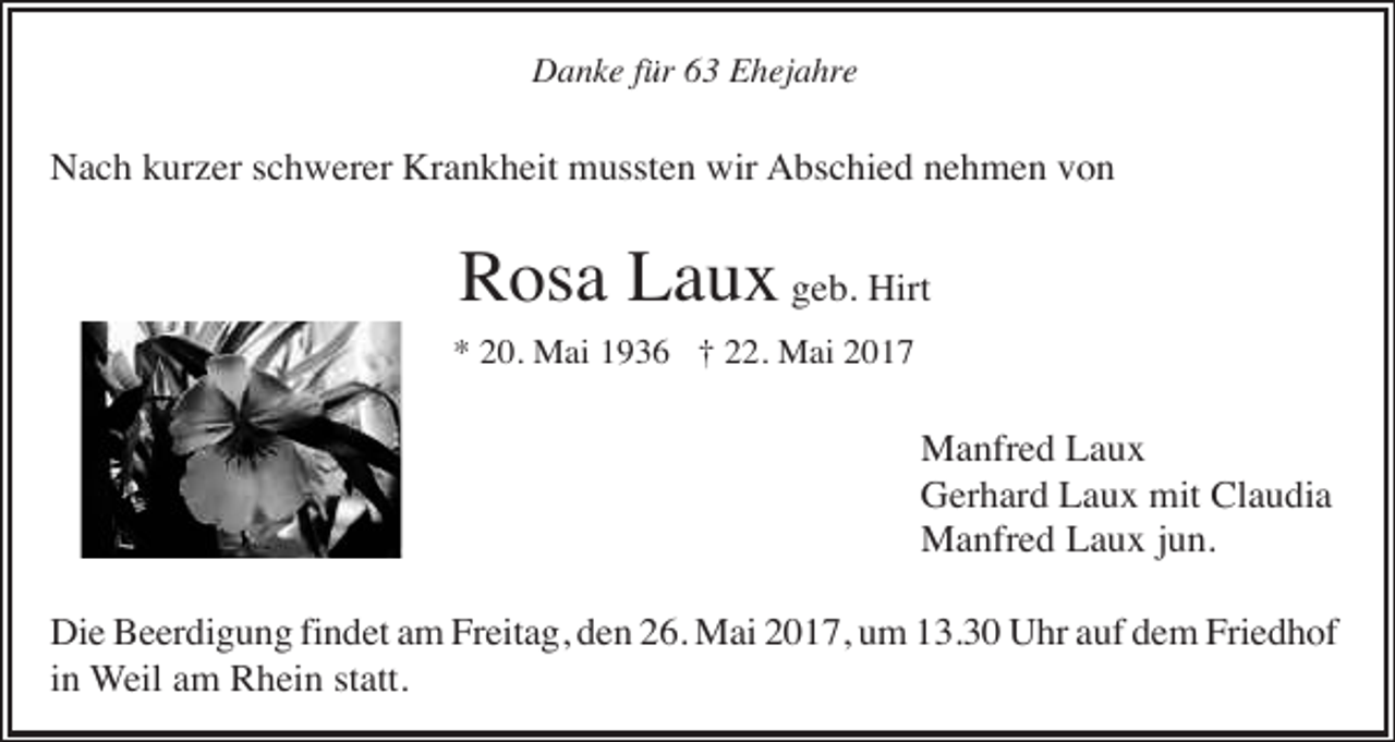 <p>Danke für 63 Ehejahre</p><p>Nach kurzer schwerer Krankheit mussten wir Abschied nehmen von</p><p>Rosa Laux geb. Hirt<br />* 20. Mai 1936 † 22. Mai 2017</p><p>Manfred Laux<br />Gerhard Laux mit Claudia<br />Manfred Laux jun.<br />Die Beerdigung findet am Freitag, den 26. Mai 2017, um 13.30 Uhr auf dem Friedhof<br />in Weil am Rhein statt.</p>