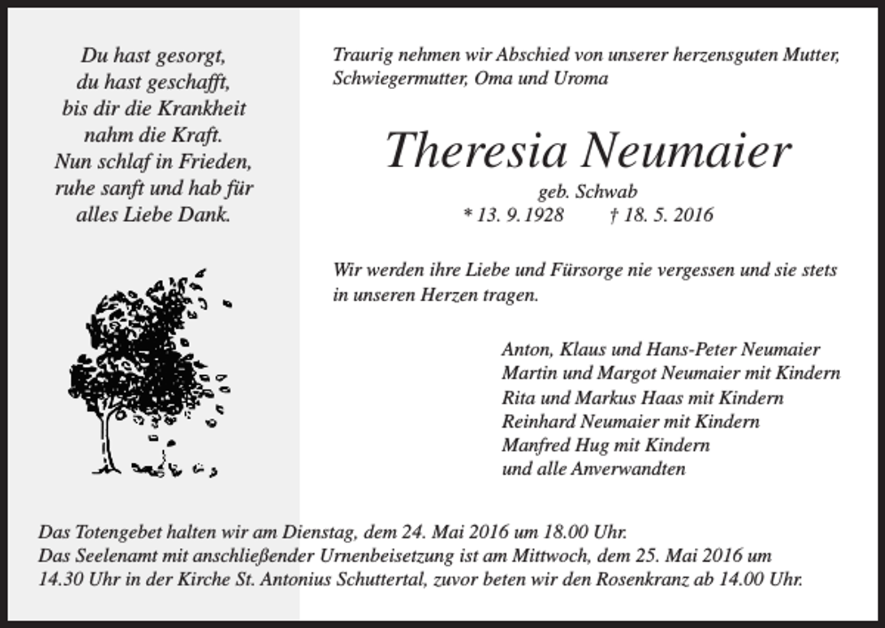 <p>Du hast gesorgt,<br />du hast geschafft,<br />bis dir die Krankheit<br />nahm die Kraft.<br />Nun schlaf in Frieden,<br />ruhe sanft und hab für<br />alles Liebe Dank.</p><p>Traurig nehmen wir Abschied von unserer herzensguten Mutter,<br />Schwiegermutter, Oma und Uroma</p><p>Theresia Neumaier<br />geb. Schwab<br />* 13. 9. 1928<br />† 18. 5. 2016<br />Wir werden ihre Liebe und Fürsorge nie vergessen und sie stets<br />in unseren Herzen tragen.<br />Anton, Klaus und Hans-Peter Neumaier<br />Martin und Margot Neumaier mit Kindern<br />Rita und Markus Haas mit Kindern<br />Reinhard Neumaier mit Kindern<br />Manfred Hug mit Kindern<br />und alle Anverwandten</p><p>Das Totengebet halten wir am Dienstag, dem 24. Mai 2016 um 18.00 Uhr.<br />Das Seelenamt mit anschließender Urnenbeisetzung ist am Mittwoch, dem 25. Mai 2016 um<br />14.30 Uhr in der Kirche St. Antonius Schuttertal, zuvor beten wir den Rosenkranz ab 14.00 Uhr.</p>