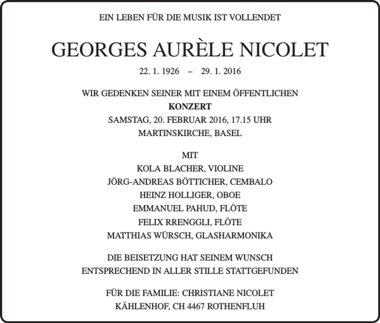 <p>EIN LEBEN FÜR DIE MUSIK IST VOLLENDET</p><p>GEORGES AURÈLE NICOLET<br />22. 1. 1926 – 29. 1. 2016<br />WIR GEDENKEN SEINER MIT EINEM ÖFFENTLICHEN<br />KONZERT<br />SAMSTAG, 20. FEBRUAR 2016, 17.15 UHR<br />MARTINSKIRCHE, BASEL<br />MIT<br />KOLA BLACHER, VIOLINE<br />JÖRG-ANDREAS BÖTTICHER, CEMBALO<br />HEINZ HOLLIGER, OBOE<br />EMMANUEL PAHUD, FLÖTE<br />FELIX RRENGGLI, FLÖTE<br />MATTHIAS WÜRSCH, GLASHARMONIKA<br />DIE BEISETZUNG HAT SEINEM WUNSCH ­<br />ENTSPRECHEND IN ALLER STILLE STATTGEFUNDEN<br />FÜR DIE FAMILIE: CHRISTIANE NICOLET<br />KÄHLENHOF, CH 4467 ROTHENFLUH</p>