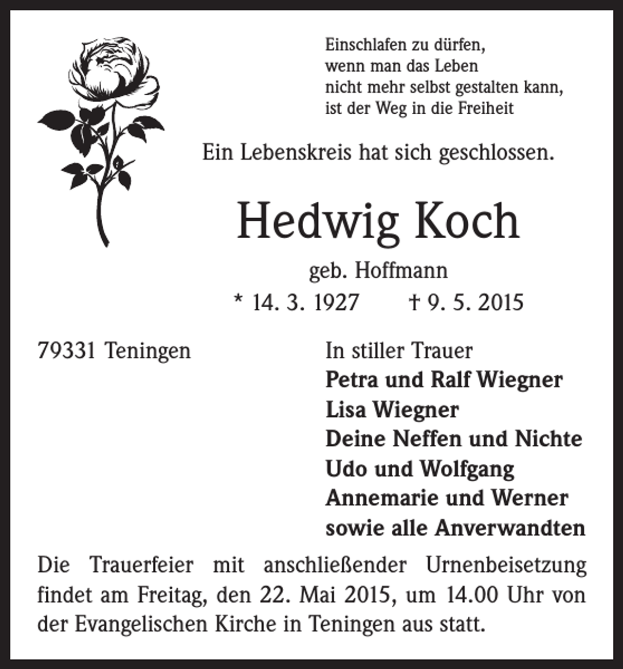 <p>Einschlafen zu dürfen,<br />wenn man das Leben<br />nicht mehr selbst gestalten kann,<br />ist der Weg in die Freiheit</p><p>Ein Lebenskreis hat sich geschlossen.</p><p>Hedwig Koch<br />geb. Hoffmann<br />* 14. 3. 1927 † 9. 5. 2015<br />79331 Teningen In stiller Trauer<br />Petra und Ralf Wiegner<br />Lisa Wiegner<br />Deine Neffen und Nichte<br />Udo und Wolfgang<br />Annemarie und Werner<br />sowie alle Anverwandten<br />Die Trauerfeier mit anschließender Urnenbeisetzung<br />­findet am Freitag, den 22. Mai 2015, um 14.00 Uhr von<br />der ­Evangelischen Kirche in Teningen aus statt.</p>