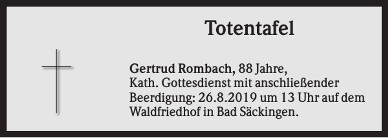 <p>Totentafel<br />Gertrud Rombach, 88 Jahre,<br />Kath. Gottesdienst mit anschließender<br />Beerdigung: 26.8.2019 um 13 Uhr auf dem<br />Waldfriedhof in Bad Säckingen.</p>