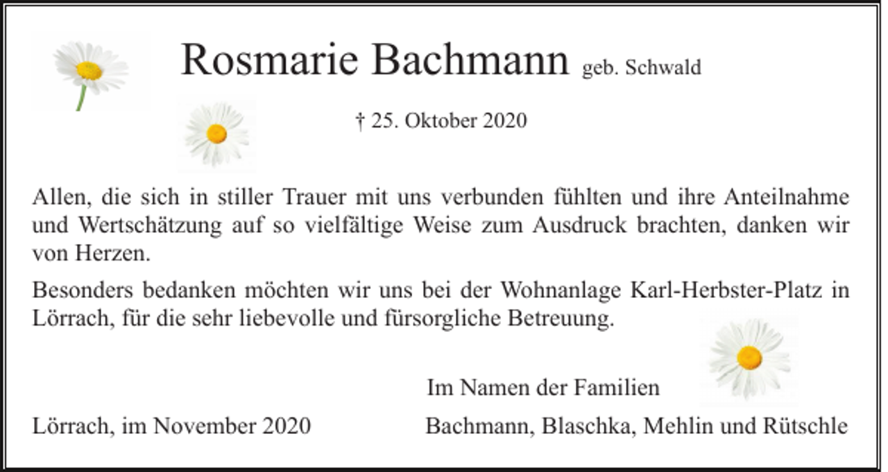 <p>Rosmarie Bachmann geb. Schwald<br />† 25. Oktober 2020</p><p>Allen, die sich in stiller Trauer mit uns verbunden fühlten und ihre Anteilnahme<br />und Wertschätzung auf so vielfältige Weise zum Ausdruck brachten, danken wir<br />von Herzen.<br />Besonders bedanken möchten wir uns bei der Wohnanlage Karl-Herbster-Platz in<br />Lörrach, für die sehr liebevolle und fürsorgliche Betreuung.<br />Im Namen der Familien<br />Lörrach, im November 2020</p><p>Bachmann, Blaschka, Mehlin und Rütschle</p>