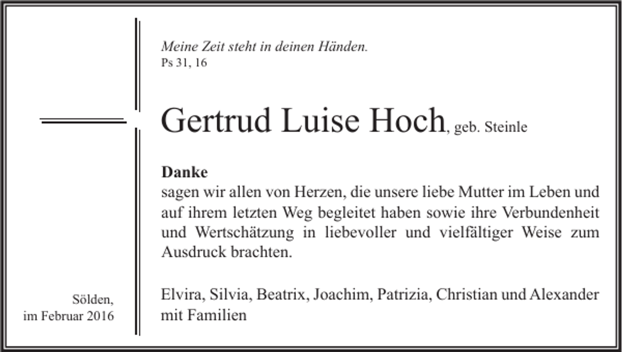 <p>Meine Zeit steht in deinen Händen.<br />Ps 31, 16</p><p>Gertrud Luise Hoch, geb. Steinle<br />Danke<br />sagen wir allen von Herzen, die unsere liebe Mutter im Leben und<br />auf ihrem letzten Weg begleitet haben sowie ihre Verbundenheit<br />und Wertschätzung in liebevoller und vielfältiger Weise zum<br />Ausdruck brachten.<br />Sölden,<br />im Februar 2016</p><p>Elvira, Silvia, Beatrix, Joachim, Patrizia, Christian und Alexander<br />mit Familien</p>