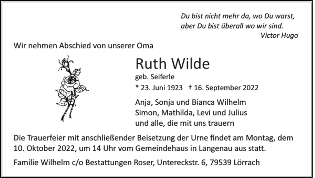 <p>Du bist nicht mehr da, wo Du warst,<br />aber Du bist überall wo wir sind.<br />Victor Hugo</p><p>Wir nehmen Abschied von unserer Oma</p><p>Ruth Wilde<br />geb. Seiferle<br />* 23. Juni 1923 † 16. September 2022</p><p>Anja, Sonja und Bianca Wilhelm<br />Simon, Mathilda, Levi und Julius<br />und alle, die mit uns trauern<br />Die Trauerfeier mit anschließender Beisetzung der Urne ﬁndet am Montag, dem<br />10. Oktober 2022, um 14 Uhr vom Gemeindehaus in Langenau aus sta�.<br />Familie Wilhelm c/o Besta�ungen Roser, Untereckstr. 6, 79539 Lörrach</p>