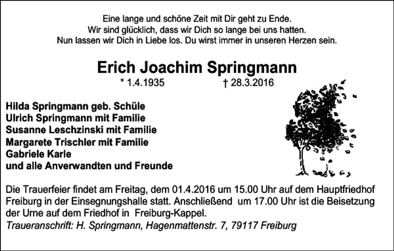 <p>Eine lange und schöne Zeit mit Dir geht zu Ende.<br />Wir sind glücklich, dass wir Dich so lange bei uns hatten.<br />Nun lassen wir Dich in Liebe los. Du wirst immer in unseren Herzen sein.</p><p>Erich Joachim Springmann<br />* 1.4.1935</p><p>† 28.3.2016</p><p>Hilda Springmann geb. Schüle<br />Ulrich Springmann mit Familie<br />Susanne Leschzinski mit Familie<br />Margarete Trischler mit Familie<br />Gabriele Karle<br />und alle Anverwandten und Freunde<br />Die Trauerfeier findet am Freitag, dem 01.4.2016 um 15.00 Uhr auf dem Hauptfriedhof<br />Freiburg in der Einsegnungshalle statt. Anschließend um 17.00 Uhr ist die Beisetzung<br />der Urne auf dem Friedhof in Freiburg-Kappel.<br />Traueranschrift: H. Springmann, Hagenmattenstr. 7, 79117 Freiburg</p>
