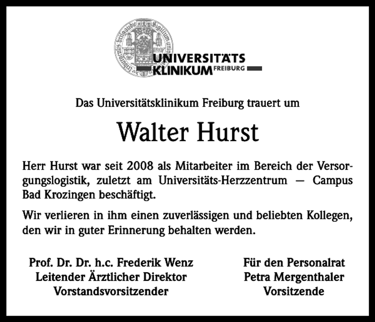 <p>Das Universitätsklinikum Freiburg trauert um</p><p>Walter Hurst<br />Herr Hurst war seit 2008 als Mitarbeiter im Bereich der Versorgungslogistik, zuletzt am Universitäts-Herzzentrum — Campus<br />Bad Krozingen beschäftigt.<br />Wir verlieren in ihm einen zuverlässigen und beliebten Kollegen,<br />den wir in guter Erinnerung behalten werden.<br />Prof. Dr. Dr. h.c. Frederik Wenz<br />Leitender Ärztlicher Direktor<br />Vorstandsvorsitzender</p><p>Für den Personalrat<br />Petra Mergenthaler<br />Vorsitzende</p>