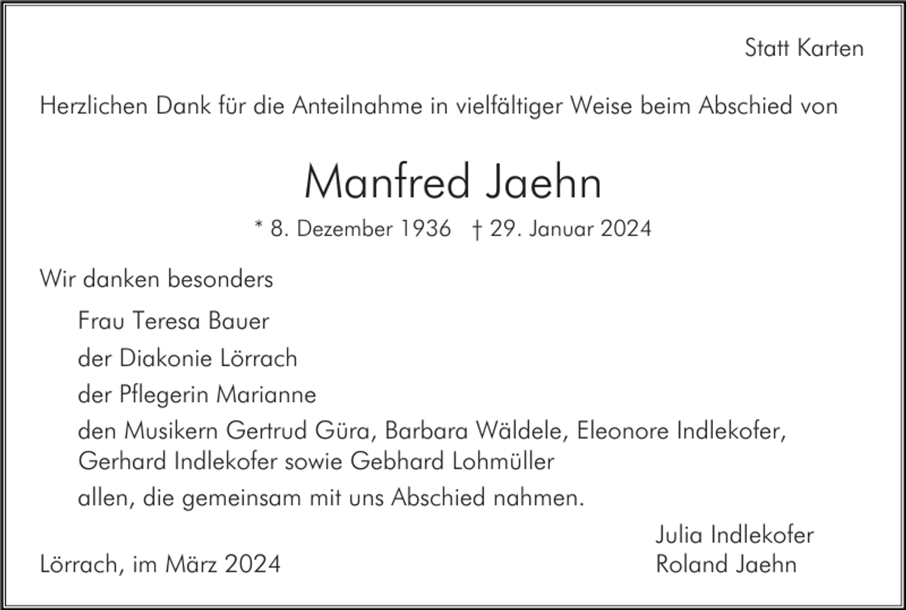 <p>Statt Karten<br />Herzlichen Dank für die Anteilnahme in vielfältiger Weise beim Abschied von</p><p>Manfred Jaehn<br />* 8. Dezember 1936 † 29. Januar 2024</p><p>Wir danken besonders<br />Frau Teresa Bauer<br />der Diakonie Lörrach<br />der Pflegerin Marianne<br />den Musikern Gertrud Güra, Barbara Wäldele, Eleonore Indlekofer,<br />Gerhard Indlekofer sowie Gebhard Lohmüller<br />allen, die gemeinsam mit uns Abschied nahmen.<br />Julia Indlekofer<br />Lörrach, im März 2024<br />Roland Jaehn</p>