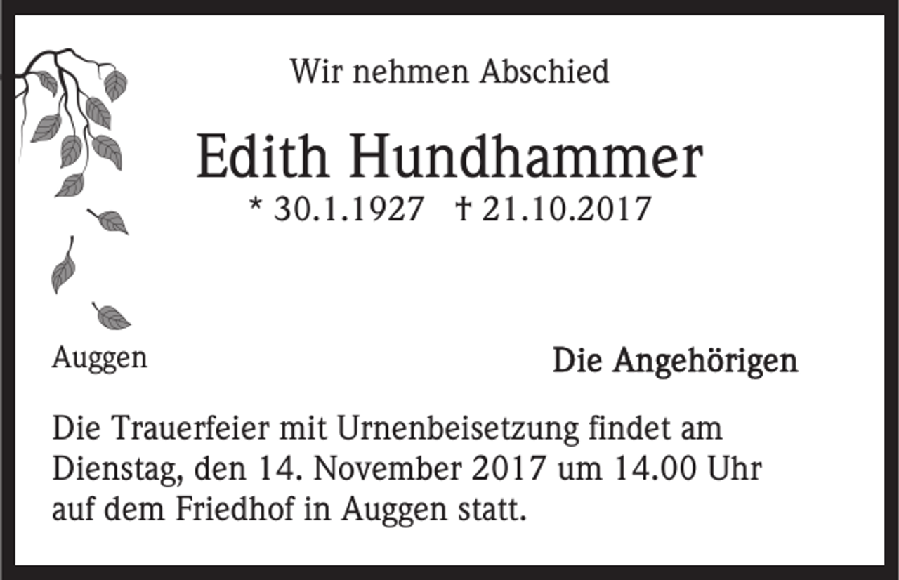 <p>Wirn nehmen<br />Wir<br />e h m e n AAbschied<br />bs c hi e d</p><p>EEdith<br />dit h Hundhammer<br />H u n d h a m m er<br />** 30.1.1927<br />3 0. 1. 1 9 2 7 †<br />† 21.10.2017<br />2 1. 1 0. 2 0 1 7</p><p>AAuggen<br />ugge n</p><p>Di e Tr<br />Die<br />Trauerfeier<br />a u erf ei er mit<br />mit Ur<br />Urnenbeisetzung<br />n e n b eis et z u n g fifindet<br />n d et aam<br />m<br />Di<br />e nst a g, dden<br />e n 114.<br />4. November<br />N o v e m b er 2017<br />2 0 1 7 um<br />u m 14.00<br />1 4. Uhr<br />U hr<br />Dienstag,<br />statt.<br />aauf<br />uf dem<br />d e m Friedhof<br />Fri e d h of iinn Auggen<br />A u g g e n st<br />att.</p>