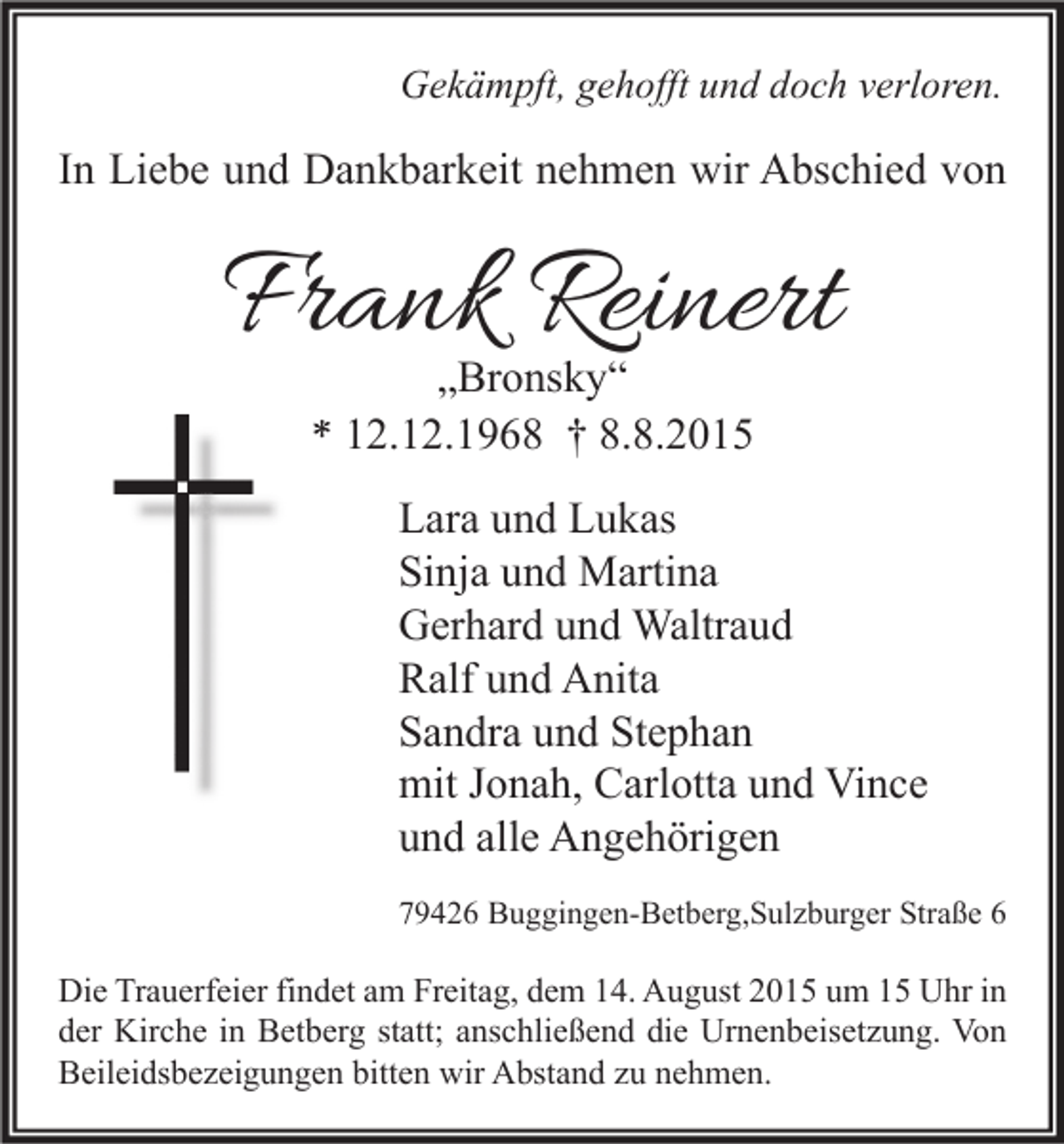 <p>Gekämpft, gehofft und doch verloren.</p><p>In Liebe und Dankbarkeit nehmen wir Abschied von</p><p>Frank Reinert<br />„Bronsky“<br />* 12.12.1968 † 8.8.2015</p><p>Lara und Lukas<br />Sinja und Martina<br />Gerhard und Waltraud<br />Ralf und Anita<br />Sandra und Stephan<br />mit Jonah, Carlotta und Vince<br />und alle Angehörigen<br />79426 Buggingen-Betberg,Sulzburger Straße 6</p><p>Die Trauerfeier findet am Freitag, dem 14. August 2015 um 15 Uhr in<br />der Kirche in Betberg statt; anschließend die Urnenbeisetzung. Von<br />Beileidsbezeigungen bitten wir Abstand zu nehmen.</p>