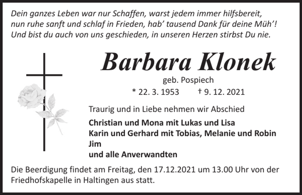 <p>Dein ganzes Leben war nur Schaffen, warst jedem immer hilfsbereit,<br />nun ruhe sanft und schlaf in Frieden, hab’ tausend Dank für deine Müh’!<br />Und bist du auch von uns geschieden, in unseren Herzen stirbst Du nie.</p><p>Barbara Klonek<br />geb. Pospiech<br />* 22. 3. 1953 † 9. 12. 2021</p><p>Traurig und in Liebe nehmen wir Abschied<br />Christian und Mona mit Lukas und Lisa<br />Karin und Gerhard mit Tobias, Melanie und Robin<br />Jim<br />und alle Anverwandten<br />Die Beerdigung findet am Freitag, den 17.12.2021 um 13.00 Uhr von der<br />Friedhofskapelle in Haltingen aus statt.</p>