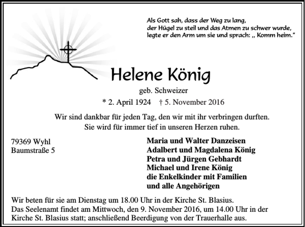 <p>Als Gott sah, dass der Weg zu lang,<br />der Hügel zu steil und das Atmen zu schwer wurde,<br />legte er den Arm um sie und sprach: ,, Komm heim.”</p><p>Helene König<br />geb. Schweizer<br />* 2. April 1924 † 5. November 2016<br />Wir sind dankbar für jeden Tag, den wir mit ihr verbringen durften.<br />Sie wird für immer tief in unseren Herzen ruhen.<br />79369 Wyhl<br />Baumstraße 5</p><p>Maria und Walter Danzeisen<br />Adalbert und Magdalena König<br />Petra und Jürgen Gebhardt<br />Michael und Irene König<br />die Enkelkinder mit Familien<br />und alle Angehörigen</p><p>Wir beten für sie am Dienstag um 18.00 Uhr in der Kirche St. Blasius.<br />Das Seelenamt findet am Mittwoch, den 9. November 2016, um 14.00 Uhr in der<br />Kirche St. Blasius statt; anschließend Beerdigung von der Trauerhalle aus.</p>
