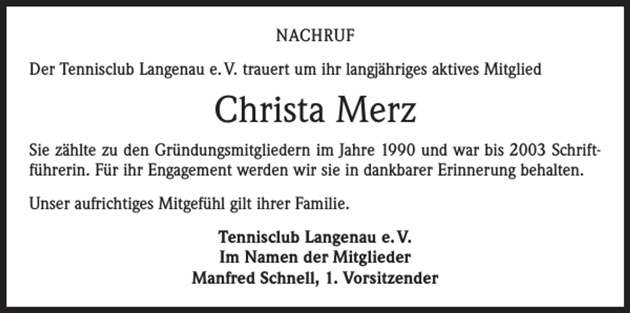 <p>NACHRUF<br />Der Tennisclub Langenau e. V. trauert um ihr langjähriges aktives Mitglied</p><p>Christa Merz<br />Sie zählte zu den Gründungsmitgliedern im Jahre 1990 und war bis 2003 Schriftführerin. Für ihr Engagement werden wir sie in dankbarer Erinnerung behalten.<br />Unser aufrichtiges Mitgefühl gilt ihrer Familie.<br />Tennisclub Langenau e. V.<br />Im Namen der Mitglieder<br />Manfred Schnell, 1. Vorsitzender</p>