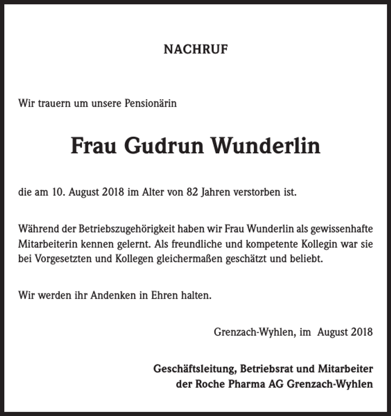 <p>NACHRUF</p><p>Wir trauern um unsere Pensionärin</p><p>Frau Gudrun Wunderlin<br />die am 10. August 2018 im Alter von 82 Jahren verstorben ist.<br />Während der Betriebszugehörigkeit haben wir Frau Wunderlin als gewissenhafte<br />Mitarbeiterin kennen gelernt. Als freundliche und kompetente Kollegin war sie<br />bei Vorgesetzten und Kollegen gleichermaßen geschätzt und beliebt.<br />Wir werden ihr Andenken in Ehren halten.<br />Grenzach-Wyhlen, im August 2018<br />Geschäftsleitung, Betriebsrat und Mitarbeiter<br />der Roche Pharma AG Grenzach-Wyhlen</p>
