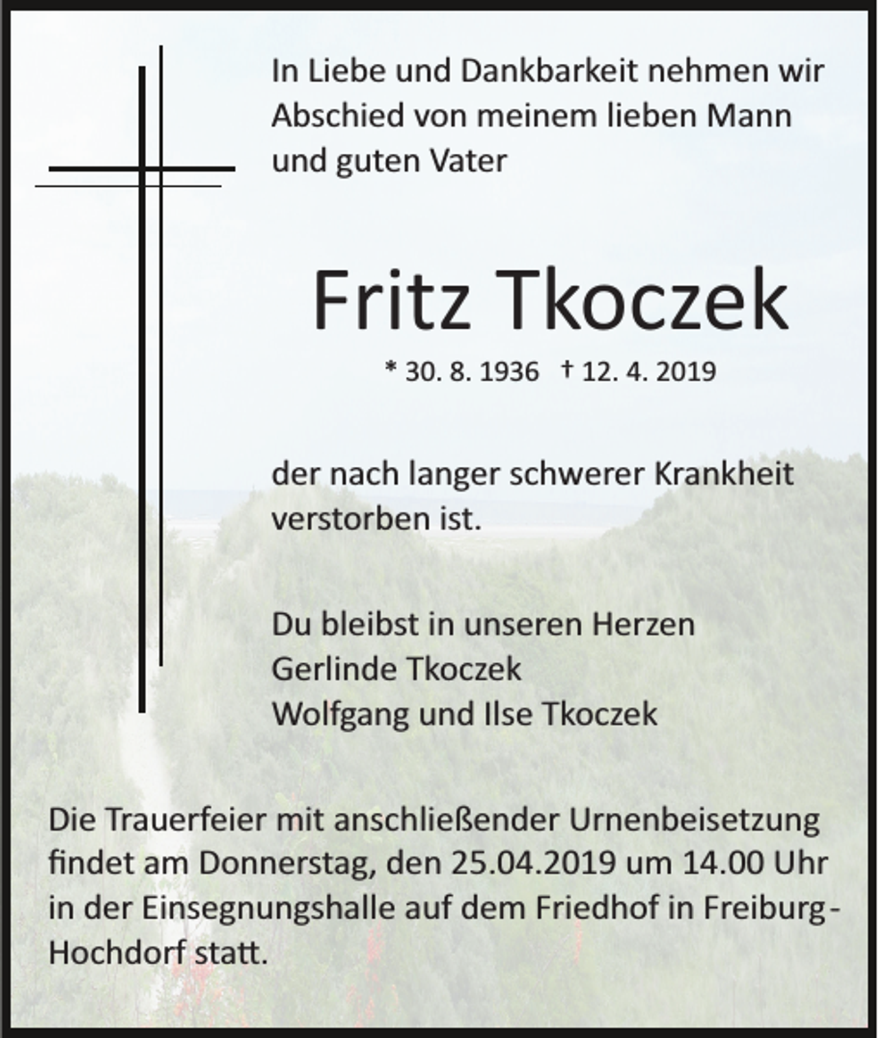 <p>In Liebe und Dankbarkeit nehmen wir<br />Abschied von meinem lieben Mann<br />und guten Vater</p><p>Fritz Tkoczek<br />* 30. 8. 1936 † 12. 4. 2019</p><p>der nach langer schwerer Krankheit<br />verstorben ist.<br />Du bleibst in unseren Herzen<br />Gerlinde Tkoczek<br />Wolfgang und Ilse Tkoczek<br />Die Trauerfeier mit anschließender Urnenbeisetzung<br />ﬁndet am Donnerstag, den 25.04.2019 um 14.00 Uhr<br />in der Einsegnungshalle auf dem Friedhof in Freiburg­<br />Hochdorf sta�.</p>