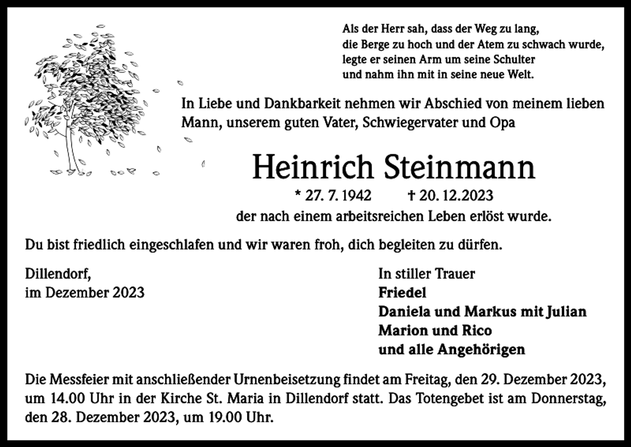 <p>Als der Herr sah, dass der Weg zu lang,<br />die Berge zu hoch und der Atem zu schwach wurde,<br />legte er seinen Arm um seine Schulter<br />und nahm ihn mit in seine neue Welt.</p><p>In Liebe und Dankbarkeit nehmen wir Abschied von meinem lieben<br />Mann, unserem guten Vater, Schwiegervater und Opa</p><p>Heinrich Steinmann</p><p>* 27. 7. 1942<br />† 20. 12.2023<br />der nach einem arbeitsreichen Leben erlöst wurde.<br />Du bist friedlich eingeschlafen und wir waren froh, dich begleiten zu dürfen.<br />Dillendorf,<br />In stiller Trauer<br />im Dezember 2023 Friedel<br />Daniela und Markus mit Julian<br />Marion und Rico<br />und alle Angehörigen<br />Die Messfeier mit anschließender Urnenbeisetzung findet am Freitag, den 29. Dezember 2023,<br />um 14.00 Uhr in der Kirche St. Maria in Dillendorf statt. Das Totengebet ist am Donnerstag,<br />den 28. Dezember 2023, um 19.00 Uhr.</p>