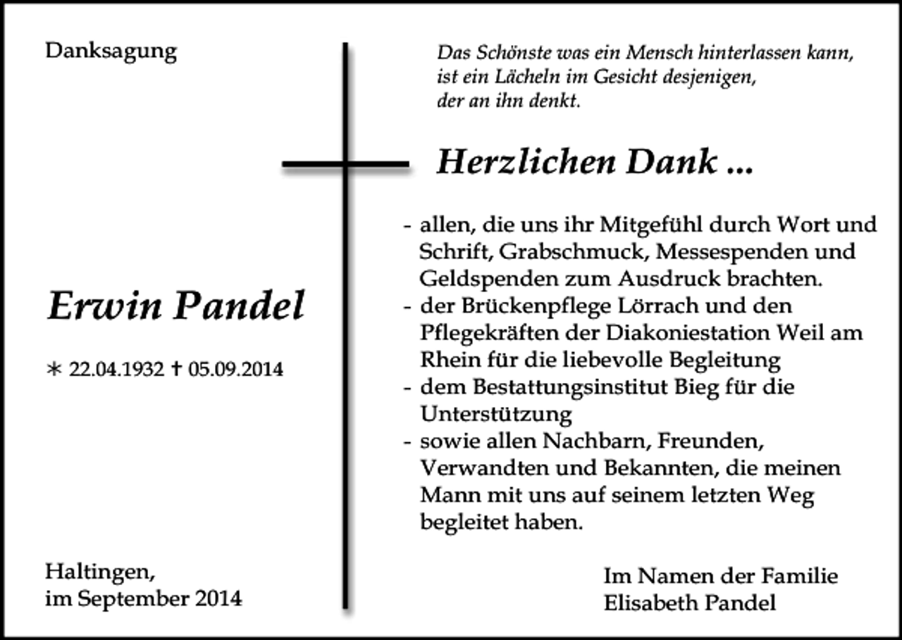 <p>Danksagung</p><p>Das Schönste was ein Mensch hinterlassen kann,<br />ist ein Lächeln im Gesicht desjenigen,<br />der an ihn denkt.</p><p>Herzlichen Dank ...</p><p>Erwin Pandel<br /> 22.04.1932  05.09.2014</p><p>Haltingen,<br />im September 2014</p><p>- allen, die uns ihr Mitgefühl durch Wort und<br />Schrift, Grabschmuck, Messespenden und<br />Geldspenden zum Ausdruck brachten.<br />- der Brückenpflege Lörrach und den<br />Pflegekräften der Diakoniestation Weil am<br />Rhein für die liebevolle Begleitung<br />- dem Bestattungsinstitut Bieg für die<br />Unterstützung<br />- sowie allen Nachbarn, Freunden,<br />Verwandten und Bekannten, die meinen<br />Mann mit uns auf seinem letzten Weg<br />begleitet haben.<br />Im Namen der Familie<br />Elisabeth Pandel</p>