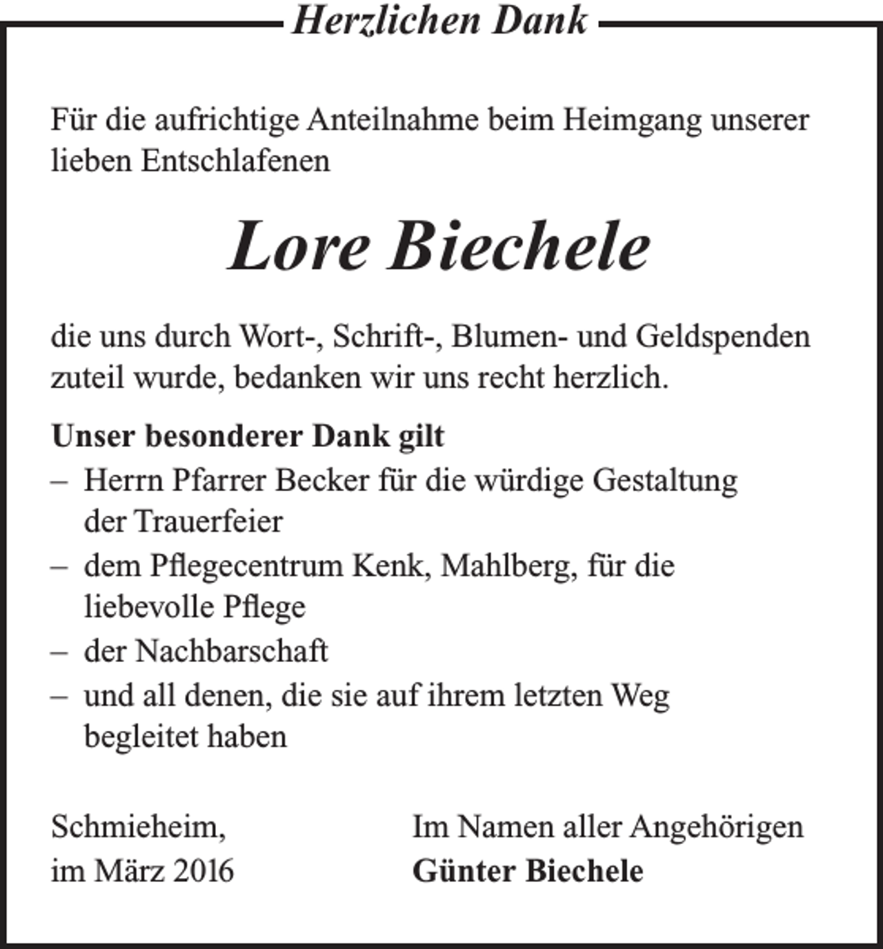 <p>Herzlichen Dank<br />Für die aufrichtige Anteilnahme beim Heimgang unserer<br />lieben Entschlafenen</p><p>Lore Biechele<br />die uns durch Wort-, Schrift-, Blumen- und Geldspenden<br />zuteil wurde, bedanken wir uns recht herzlich.<br />Unser besonderer Dank gilt<br />– Herrn Pfarrer Becker für die würdige Gestaltung<br />der Trauerfeier<br />– dem Pflegecentrum Kenk, Mahlberg, für die<br />liebevolle Pflege<br />– der Nachbarschaft<br />– und all denen, die sie auf ihrem letzten Weg<br />begleitet haben<br />Schmieheim,<br />im März 2016</p><p>Im Namen aller Angehörigen<br />Günter Biechele</p>