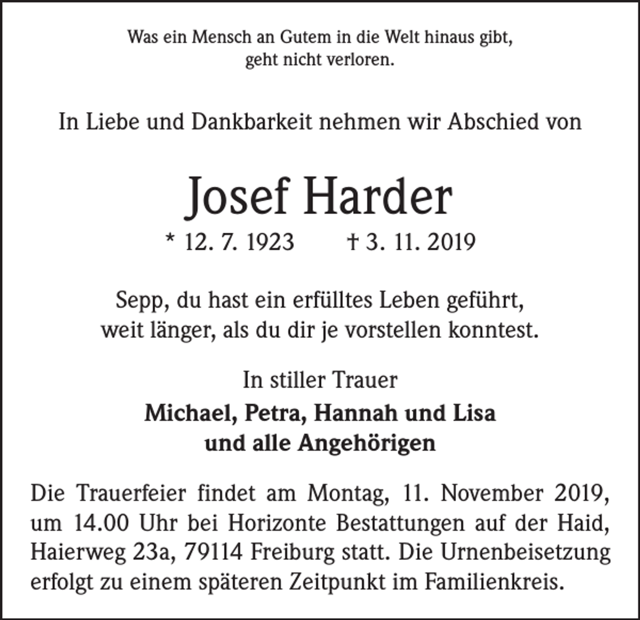 <p>Was ein Mensch an Gutem in die Welt hinaus gibt,<br />geht nicht verloren.</p><p>In Liebe und Dankbarkeit nehmen wir Abschied von</p><p>Josef Harder</p><p>* 12. 7. 1923 † 3. 11. 2019<br />Sepp, du hast ein erfülltes Leben geführt,<br />weit länger, als du dir je vorstellen konntest.<br />In stiller Trauer<br />Michael, Petra, Hannah und Lisa<br />und alle Angehörigen<br />Die Trauerfeier findet am Montag, 11. November 2019,<br />um 14.00 Uhr bei Horizonte Bestattungen auf der Haid,<br />Haierweg 23a, 79114 Freiburg statt. Die Urnenbeisetzung<br />erfolgt zu einem späteren Zeitpunkt im Familienkreis.</p>