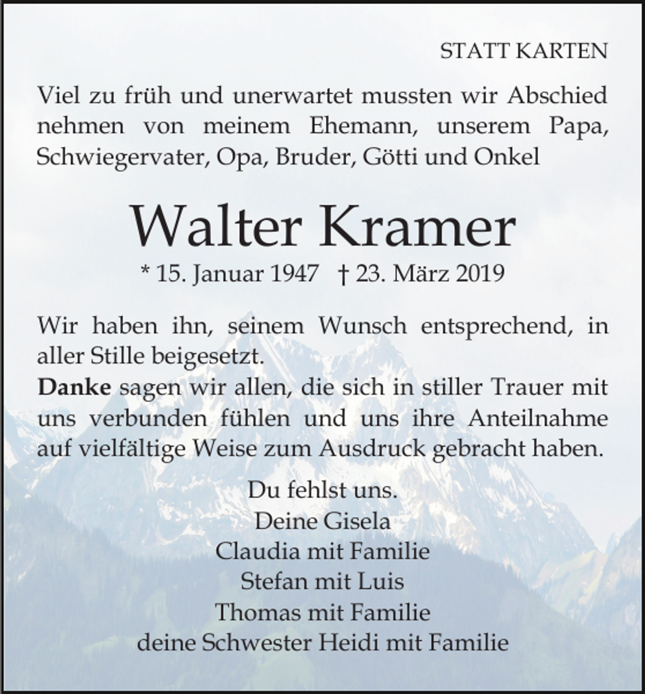 <p>STATT KARTEN</p><p>Viel zu früh und unerwartet mussten wir Abschied<br />nehmen von meinem Ehemann, unserem Papa,<br />Schwiegervater, Opa, Bruder, Götti und Onkel</p><p>Walter Kramer<br />* 15. Januar 1947 † 23. März 2019</p><p>Wir haben ihn, seinem Wunsch entsprechend, in<br />aller Stille beigesetzt.<br />Danke sagen wir allen, die sich in stiller Trauer mit<br />uns verbunden fühlen und uns ihre Anteilnahme<br />auf vielfältige Weise zum Ausdruck gebracht haben.<br />Du fehlst uns.<br />Deine Gisela<br />Claudia mit Familie<br />Stefan mit Luis<br />Thomas mit Familie<br />deine Schwester Heidi mit Familie</p>